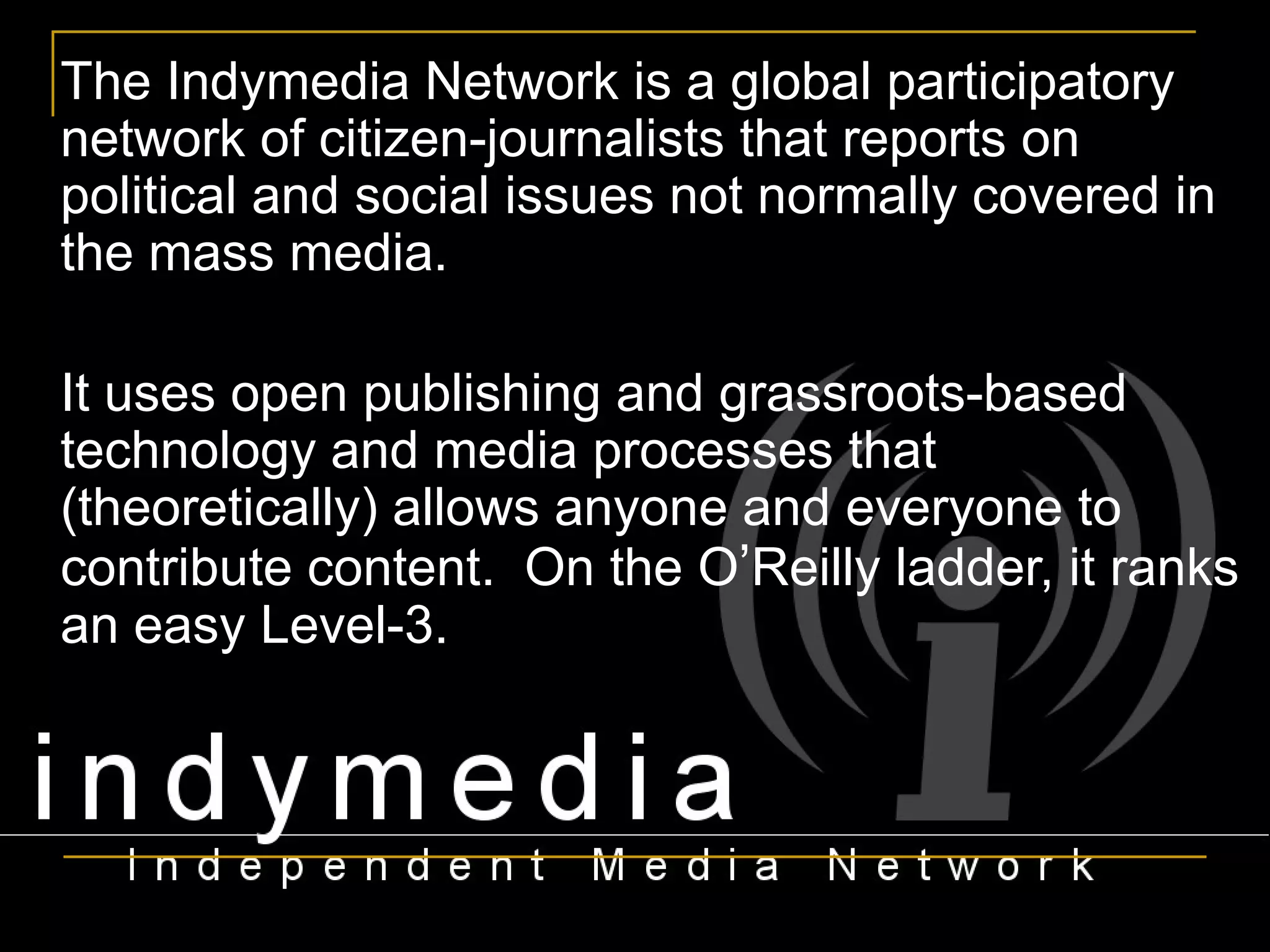 The Indymedia Network is a global participatory network of citizen-journalists that reports on political and social issues not normally covered in the mass media.  It uses open publishing and grassroots-based technology and media processes that (theoretically) allows anyone and everyone to contribute content.  On the O ’ Reilly ladder, it ranks an easy Level-3. 