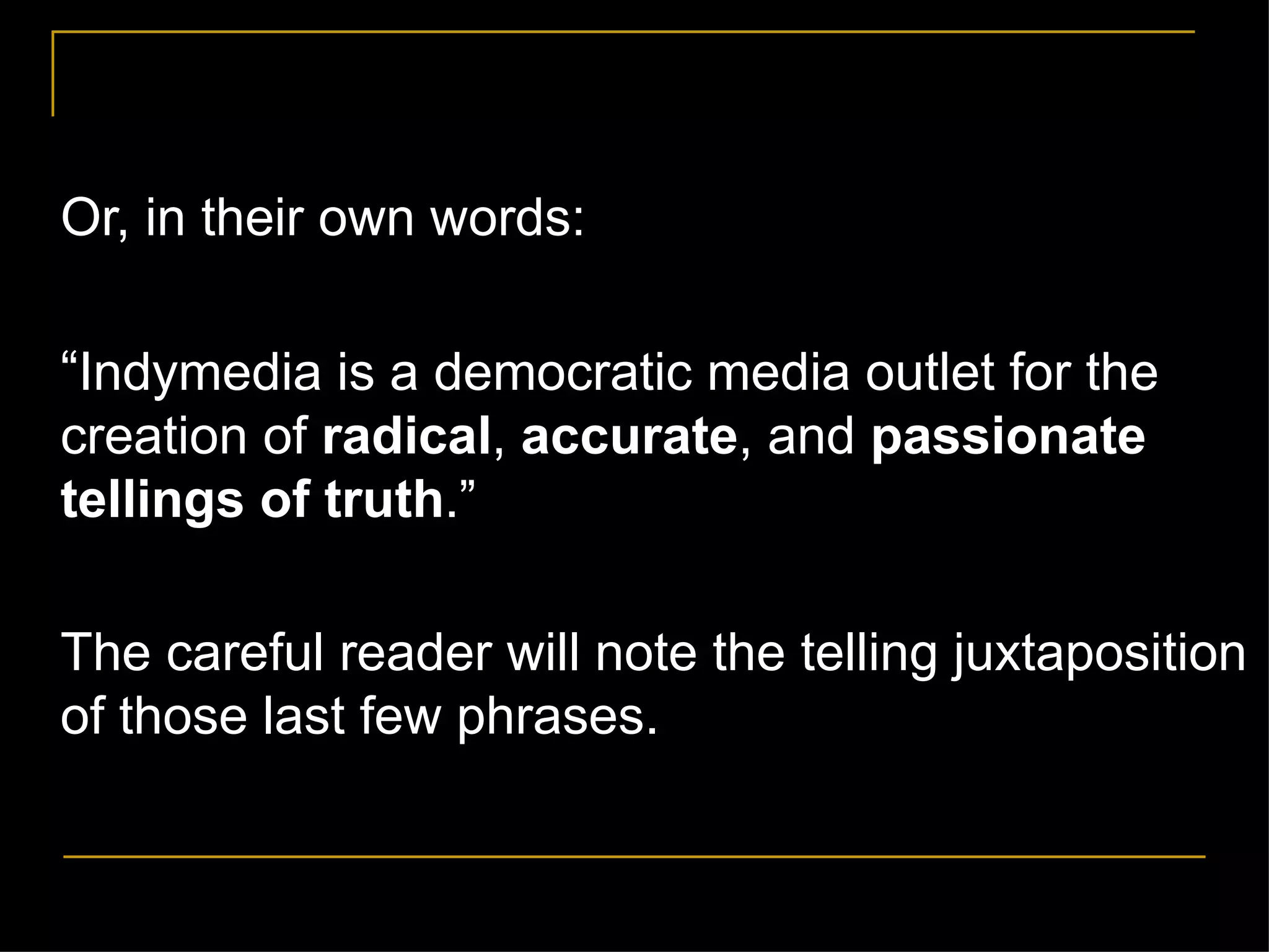 Or, in their own words: “ Indymedia is a democratic media outlet for the creation of  radical ,  accurate , and  passionate tellings of truth . ” The careful reader will note the telling juxtaposition of those last few phrases. 