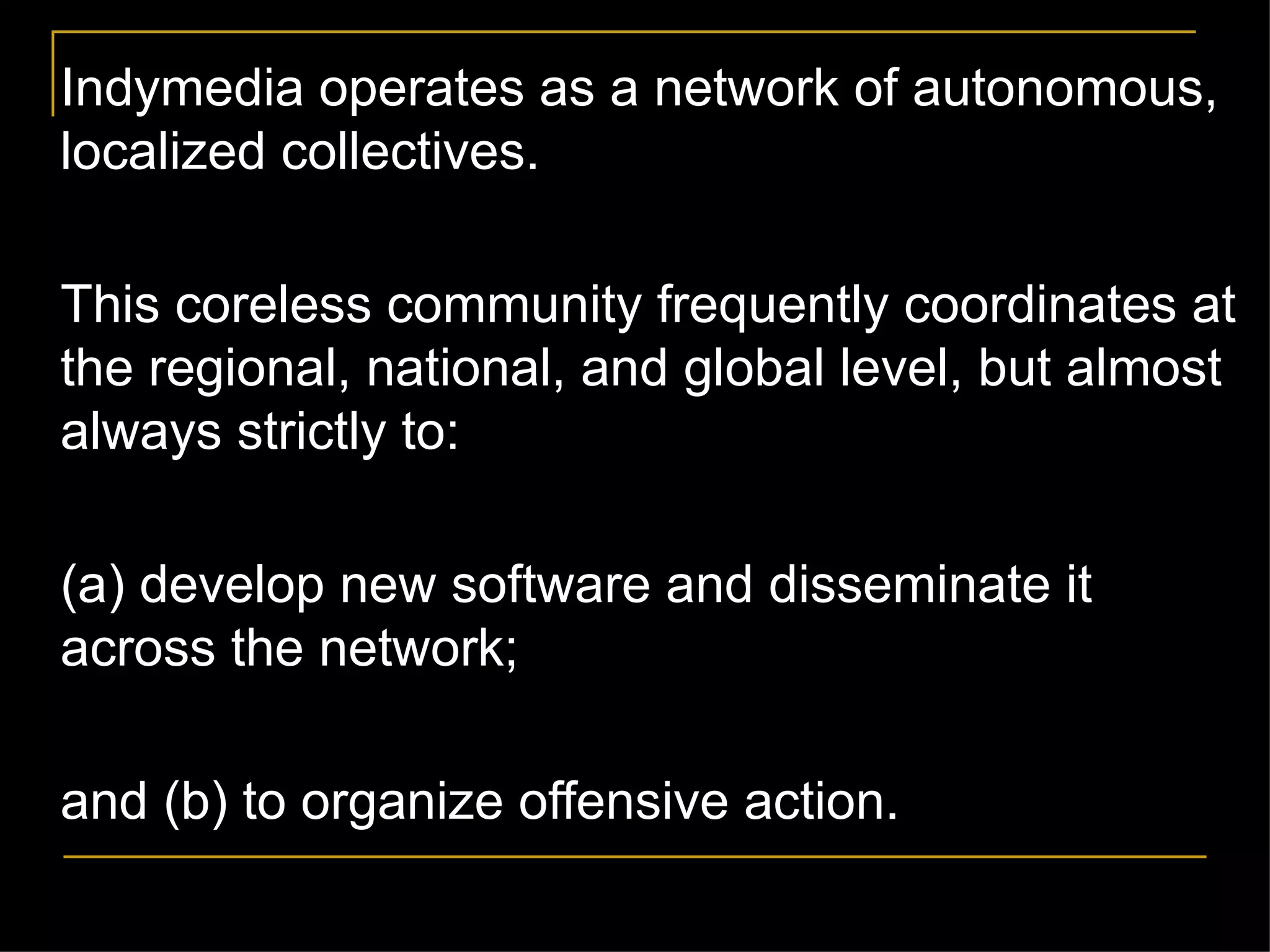 Indymedia operates as a network of autonomous, localized collectives.  This coreless community frequently coordinates at the regional, national, and global level, but almost always strictly to: (a) develop new software and disseminate it across the network; and (b) to organize offensive action. 