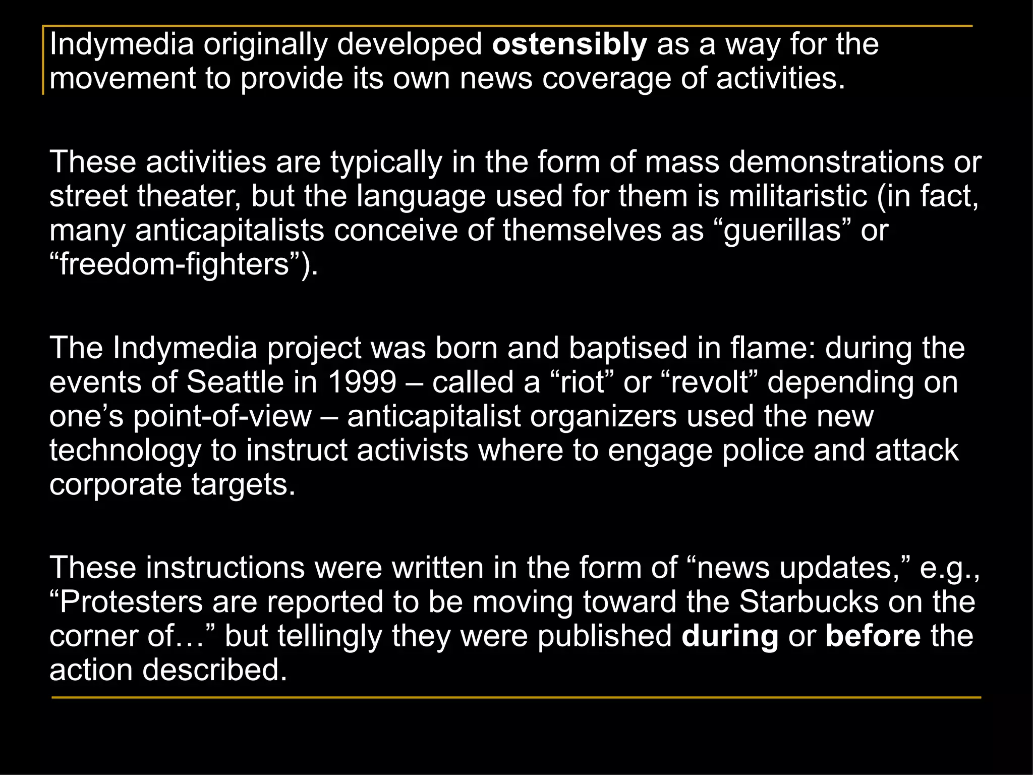 Indymedia originally developed  ostensibly  as a way for the movement to provide its own news coverage of activities. These activities are typically in the form of mass demonstrations or street theater, but the language used for them is militaristic (in fact, many anticapitalists conceive of themselves as  “ guerillas ” or “freedom-fighters”).   The Indymedia project was born and baptised in flame: during the events of Seattle in 1999 – called a  “riot” or “revolt” depending on one’s point-of-view –  anticapitalist organizers used the new technology to instruct activists where to engage police and attack corporate targets.  These instructions were written in the form of  “news updates,” e.g., “Protesters are reported to be moving toward the Starbucks on the corner of…” but tellingly they were published  during  or  before  the action described.   