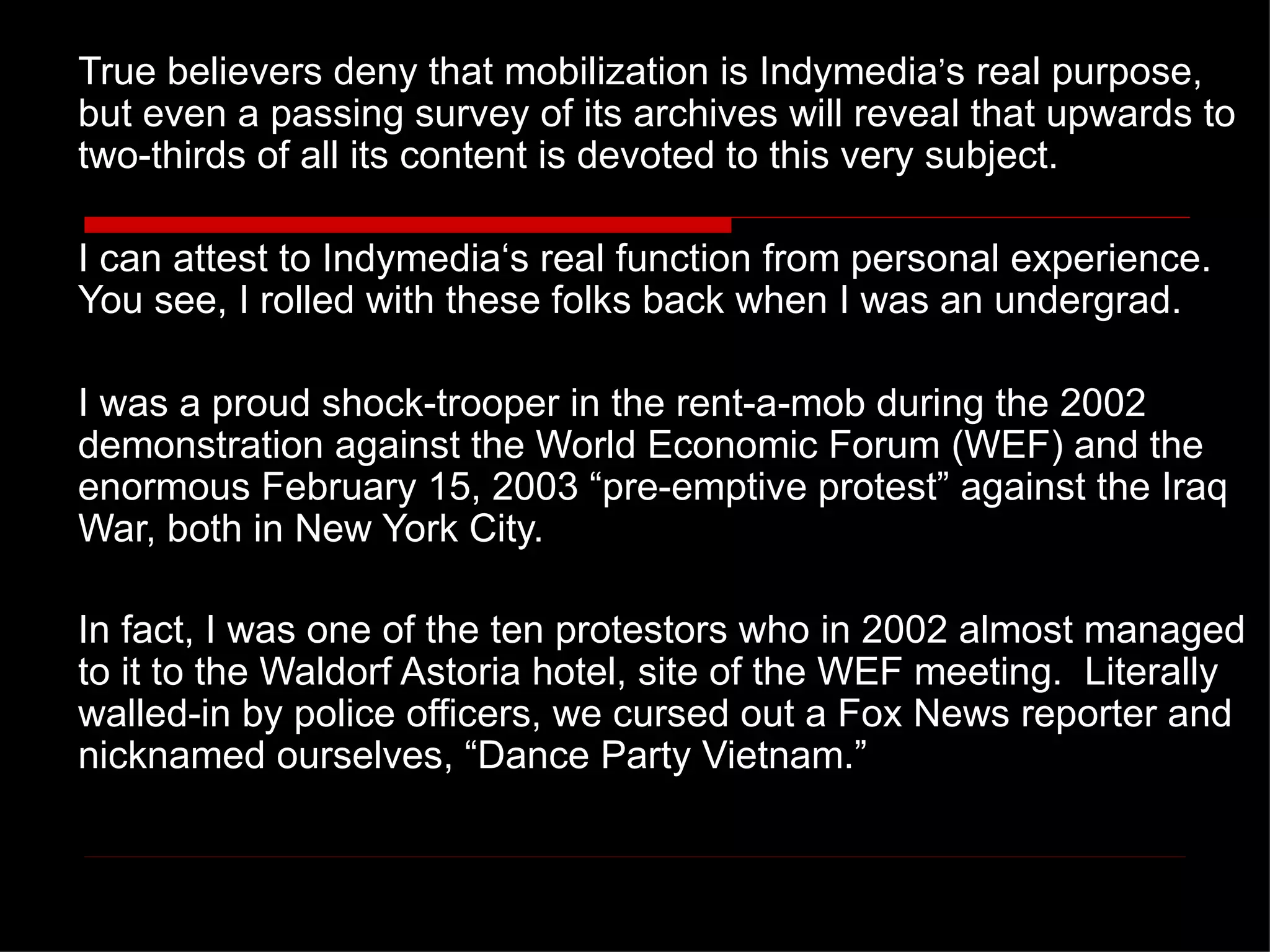 True believers deny that mobilization is Indymedia ’ s real purpose, but even a passing survey of its archives will reveal that upwards to two-thirds of all its content is devoted to this very subject. I can attest to Indymedia‘s real function from personal experience.  You see, I rolled with these folks back when I was an undergrad.  I was a proud shock-trooper in the rent-a-mob during the 2002 demonstration against the World Economic Forum (WEF) and the enormous February 15, 2003  “pre-emptive protest” against the Iraq War, both in New York City.  In fact, I was one of the ten protestors who in 2002 almost managed to it to the Waldorf Astoria hotel, site of the WEF meeting.  Literally walled-in by police officers, we cursed out a Fox News reporter and nicknamed ourselves, “Dance Party Vietnam.”   