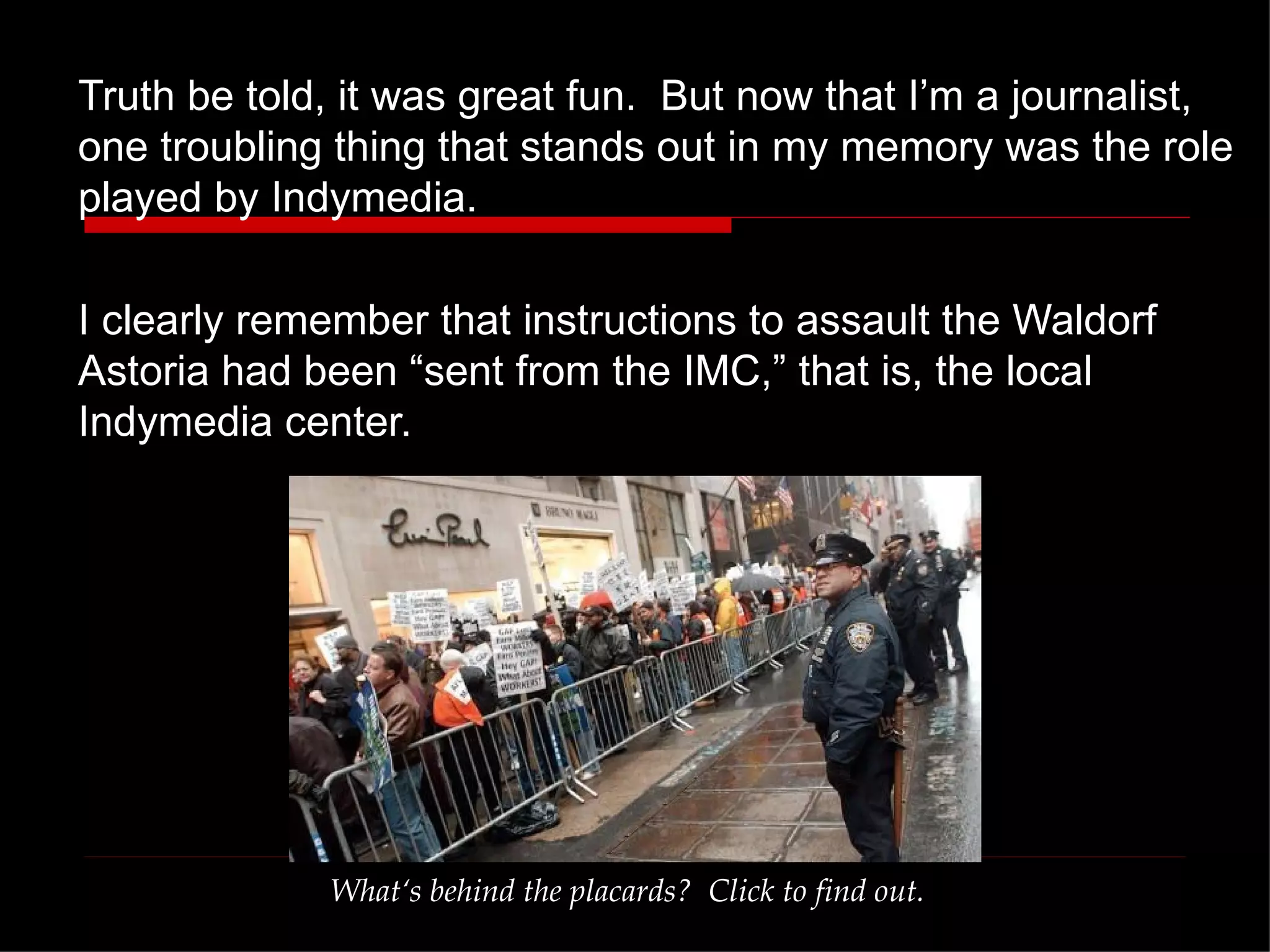 Truth be told, it was great fun.  But now that I’m a journalist, one troubling thing that stands out in my memory was the role played by Indymedia.  I clearly remember that instructions to assault the Waldorf Astoria had been “sent from the IMC,” that is, the local Indymedia center. What‘s behind the placards?  Click to find out. 