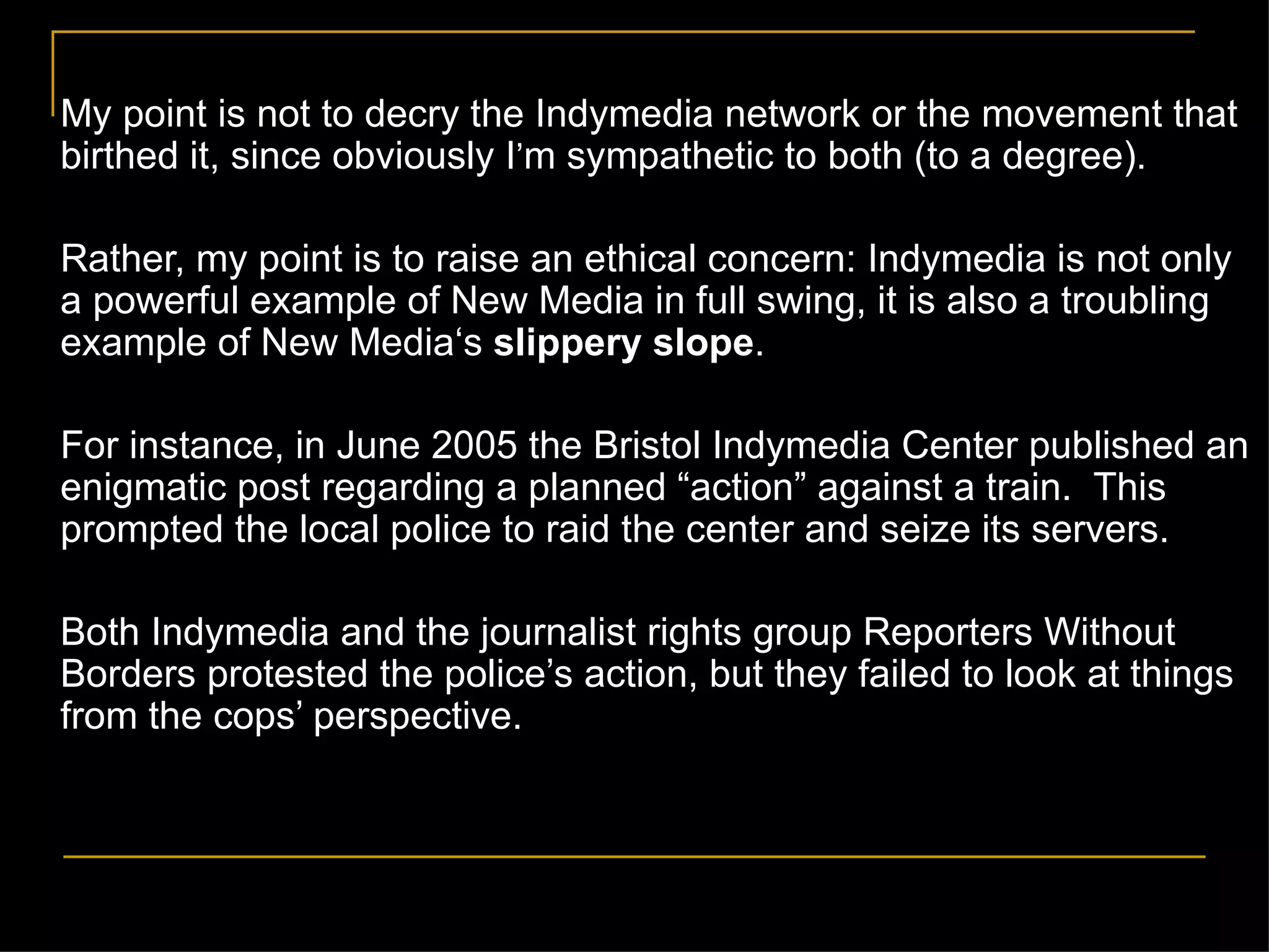 My point is not to decry the Indymedia network or the movement that birthed it, since obviously I ’ m sympathetic to both (to a degree). Rather, my point is to raise an ethical concern: Indymedia is not only a powerful example of New Media in full swing, it is also a troubling example of New Media‘s  slippery slope . For instance, in June 2005 the Bristol Indymedia Center published an enigmatic post regarding a planned  “action” against a   train.  This prompted the local police to raid the center and seize its servers. Both Indymedia and the journalist rights group Reporters Without Borders protested the police’s action, but they failed to look at things from the cops’ perspective. 
