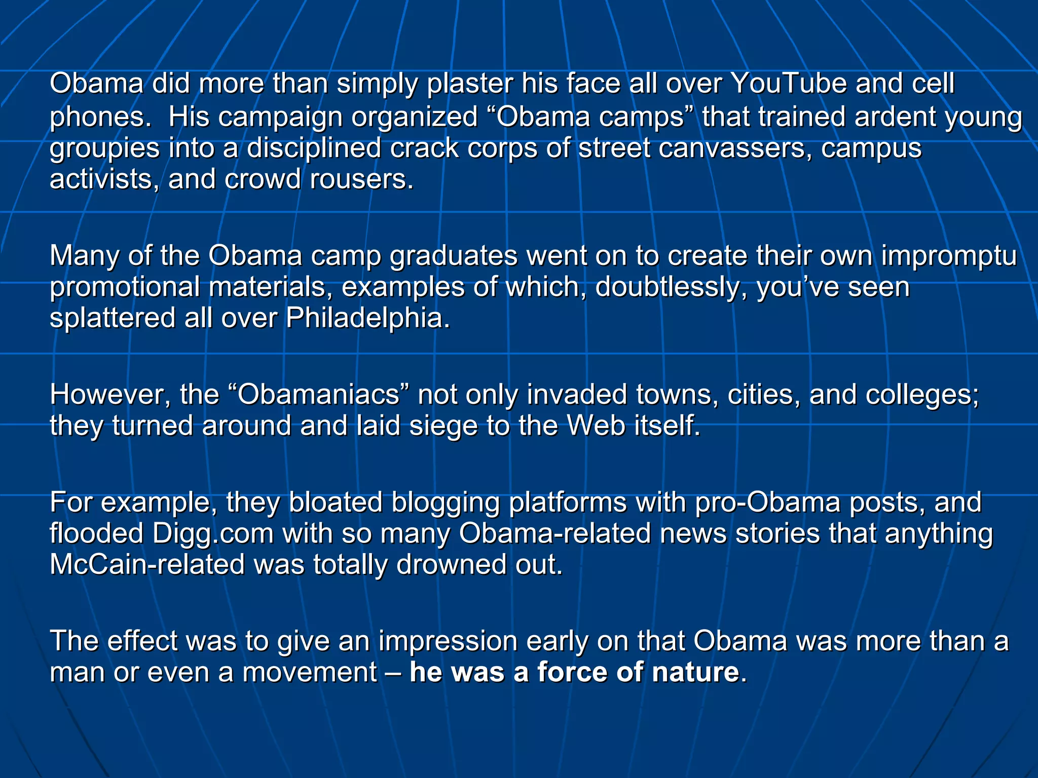 Obama did more than simply plaster his face all over YouTube and cell phones.  His campaign organized “Obama camps” that trained ardent young groupies into a disciplined crack corps of street canvassers, campus activists, and crowd rousers.  Many of the Obama camp graduates went on to create their own impromptu promotional materials, examples of which, doubtlessly, you’ve seen splattered all over Philadelphia.  However, the “Obamaniacs” not only invaded towns, cities, and colleges; they turned around and laid siege to the Web itself.  For example, they bloated blogging platforms with pro-Obama posts, and flooded Digg.com with so many Obama-related news stories that anything McCain-related was totally drowned out. The effect was to give an impression early on that Obama was more than a man or even a movement –  he was a force of nature . 