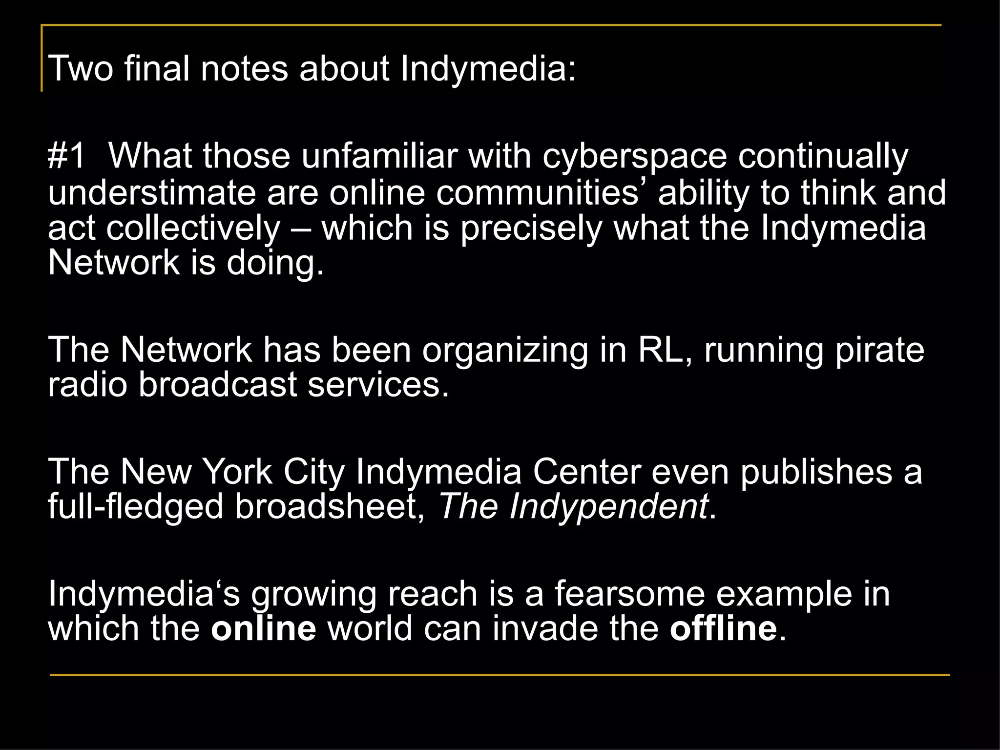 Two final notes about Indymedia: #1  What those unfamiliar with cyberspace continually understimate are online communities ’  ability to think and act collectively – which is precisely what the Indymedia Network is doing. The Network has been organizing in RL, running pirate radio broadcast services.  The New York City Indymedia Center even publishes a full-fledged broadsheet,  The Indypendent . Indymedia‘s growing reach is a fearsome example in which the  online  world can invade the  offline .  