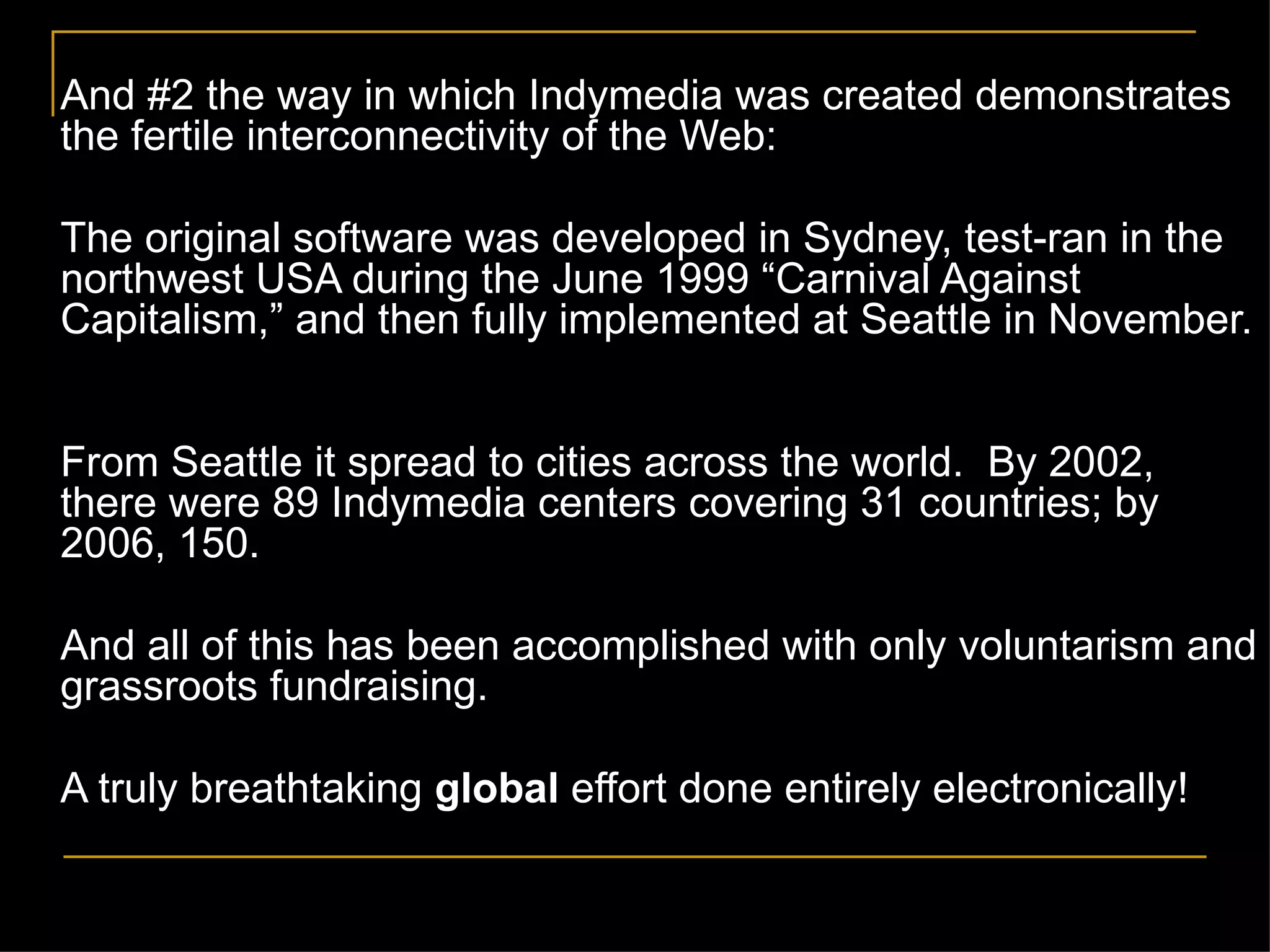And #2 the way in which Indymedia was created demonstrates the fertile interconnectivity of the Web: The original software was developed in Sydney, test-ran in the northwest USA during the June 1999  “Carnival Against Capitalism,” and then fully implemented at Seattle in November.  From Seattle it spread to cities across the world.  By 2002, there were 89 Indymedia centers covering 31 countries; by 2006, 150.  And all of this has been accomplished with only voluntarism and grassroots fundraising. A truly breathtaking  global  effort done entirely electronically! 
