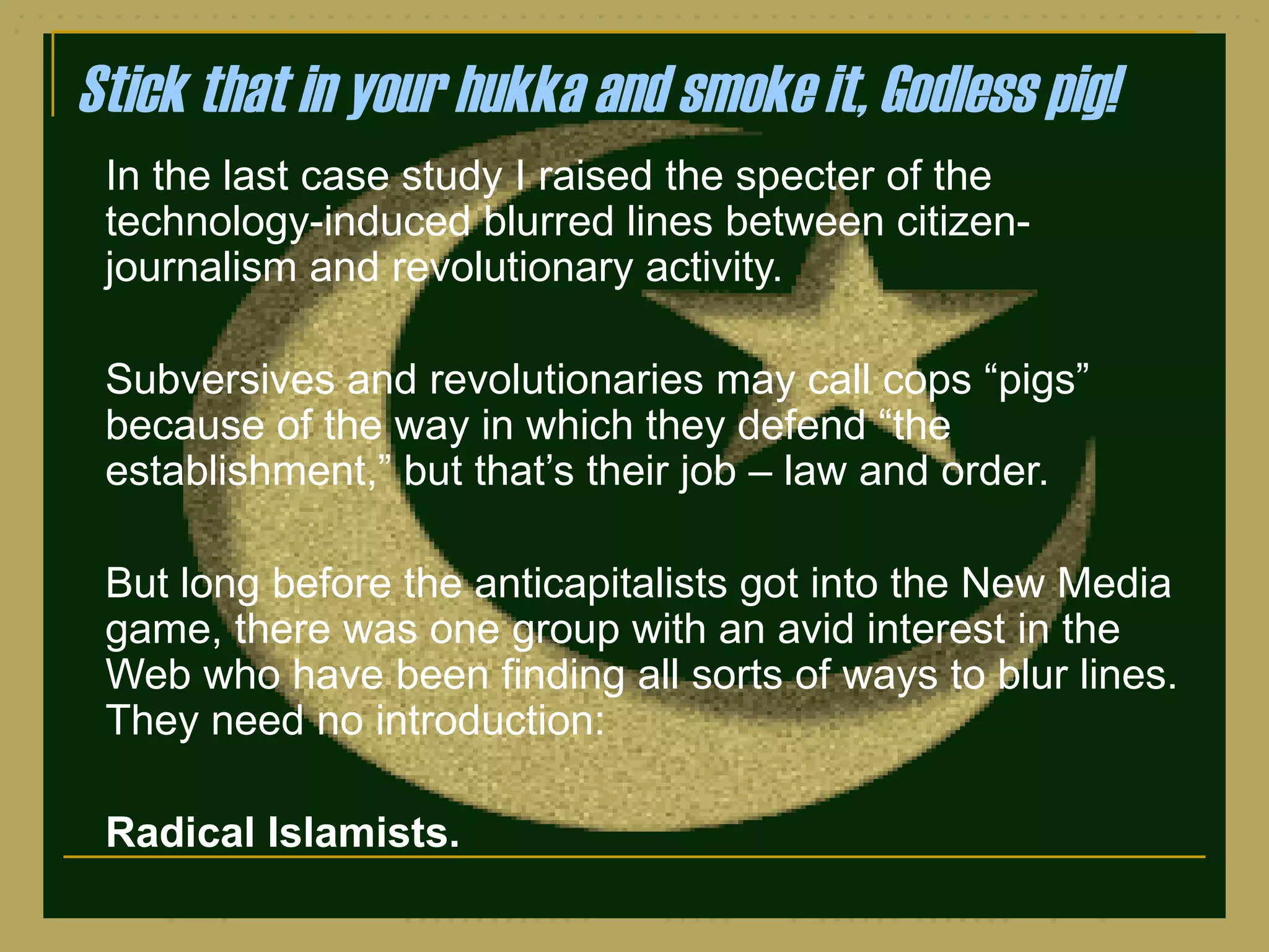 Stick that in your hukka and smoke it, Godless pig! In the last case study I raised the specter of the technology-induced blurred lines between citizen-journalism and revolutionary activity.  Subversives and revolutionaries may call cops  “pigs” because of the way in which they defend “the establishment,” but that’s their job – law and order. But long before the anticapitalists got into the New Media game, there was one group with an avid interest in the Web who have been finding all sorts of ways to blur lines.  They need no introduction: Radical Islamists. 