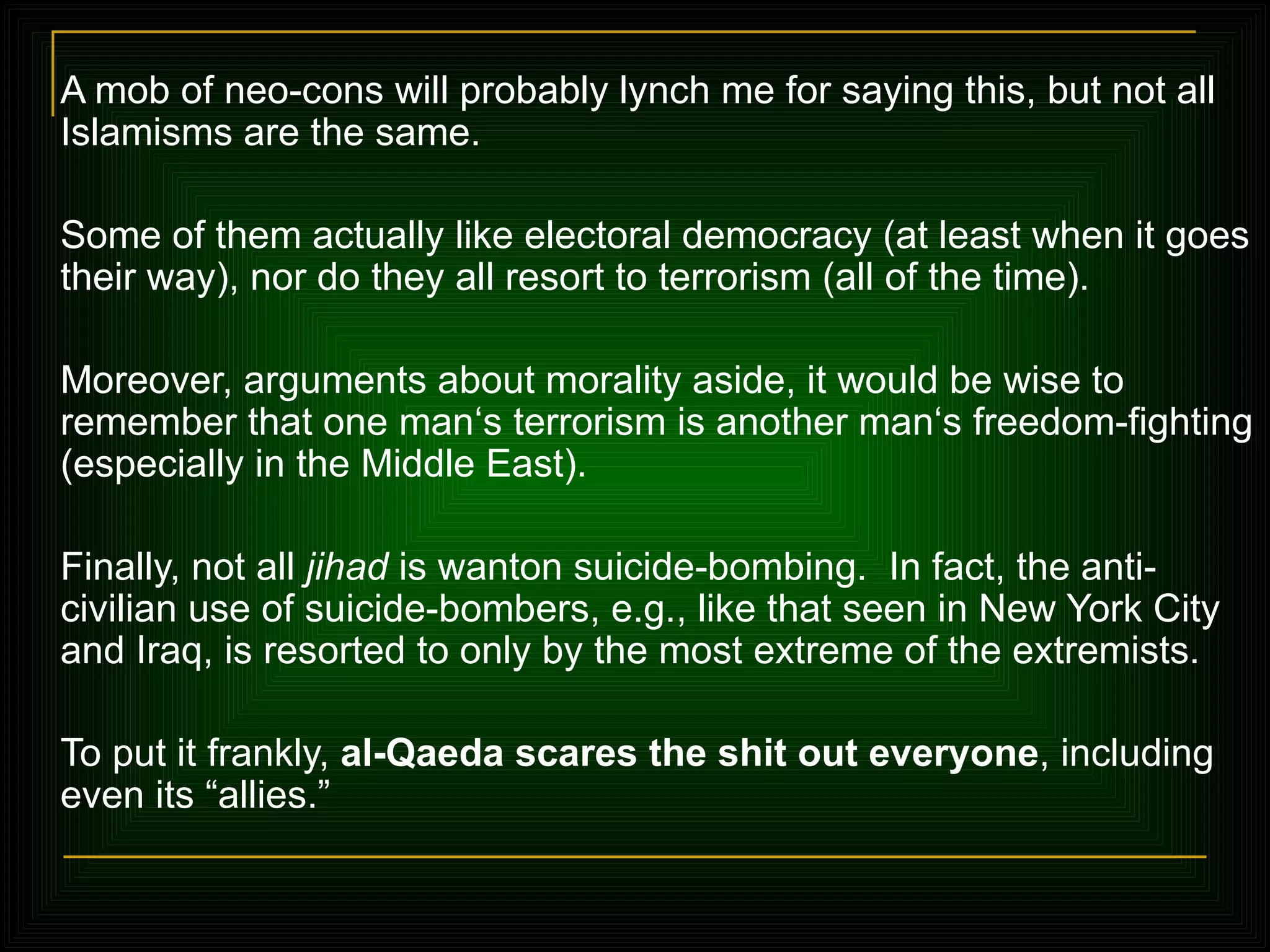 A mob of neo-cons will probably lynch me for saying this, but not all Islamisms are the same.  Some of them actually like electoral democracy (at least when it goes their way), nor do they all resort to terrorism (all of the time).  Moreover, arguments about morality aside, it would be wise to remember that one man‘s terrorism is another man‘s freedom-fighting (especially in the Middle East). Finally, not all  jihad  is wanton suicide-bombing.  In fact, the anti-civilian use of suicide-bombers, e.g., like that seen in New York City and Iraq, is resorted to only by the most extreme of the extremists .  To put it frankly,  al-Qaeda scares the shit out everyone , including even its  “allies.”   