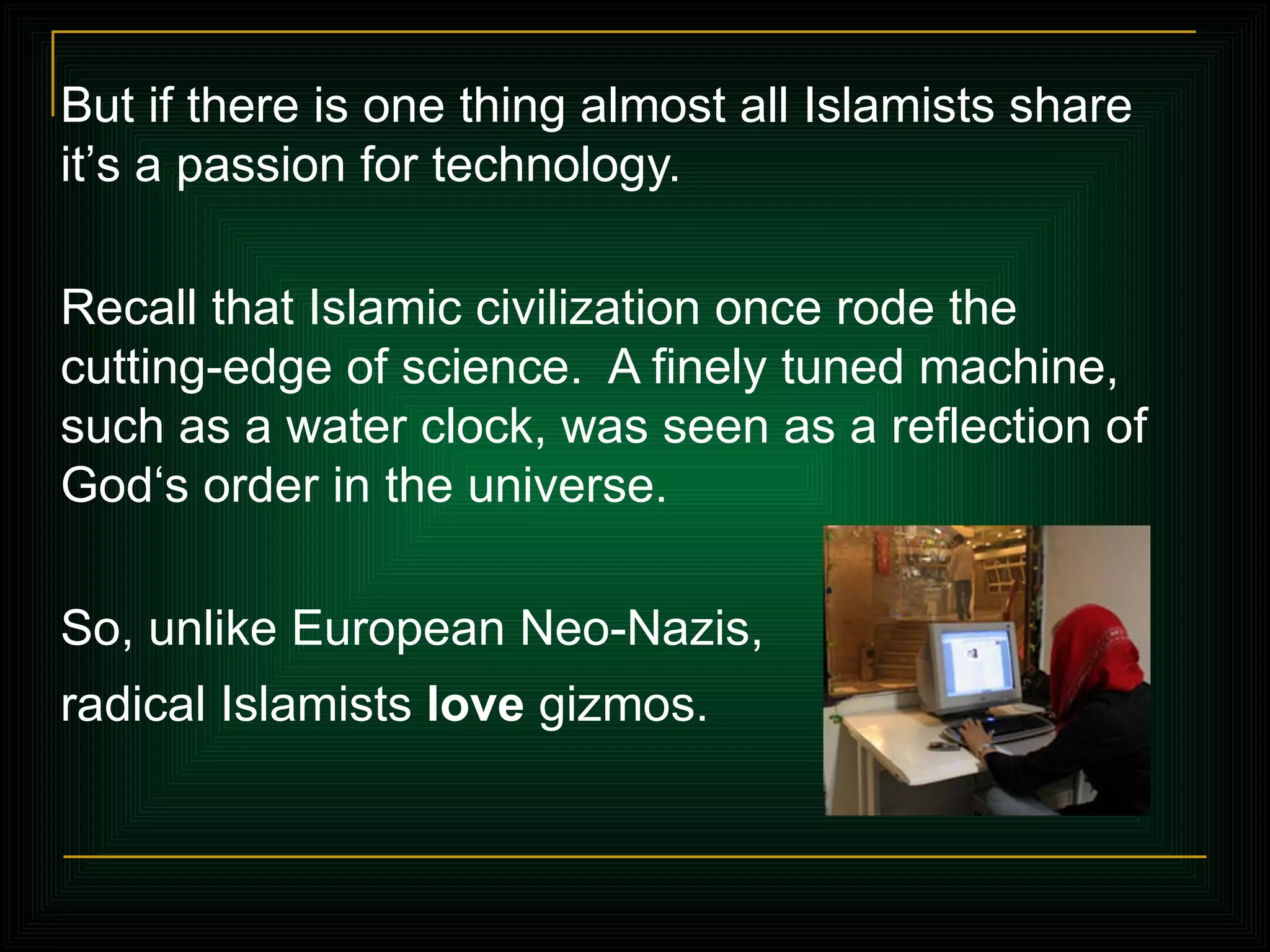 But if there is one thing almost all Islamists share it ’ s a passion for technology.  Recall that Islamic civilization once rode the cutting-edge of science.  A finely tuned machine, such as a water clock, was seen as a reflection of God‘s order in the universe.  So, unlike European Neo-Nazis,  radical Islamists  love  gizmos.   