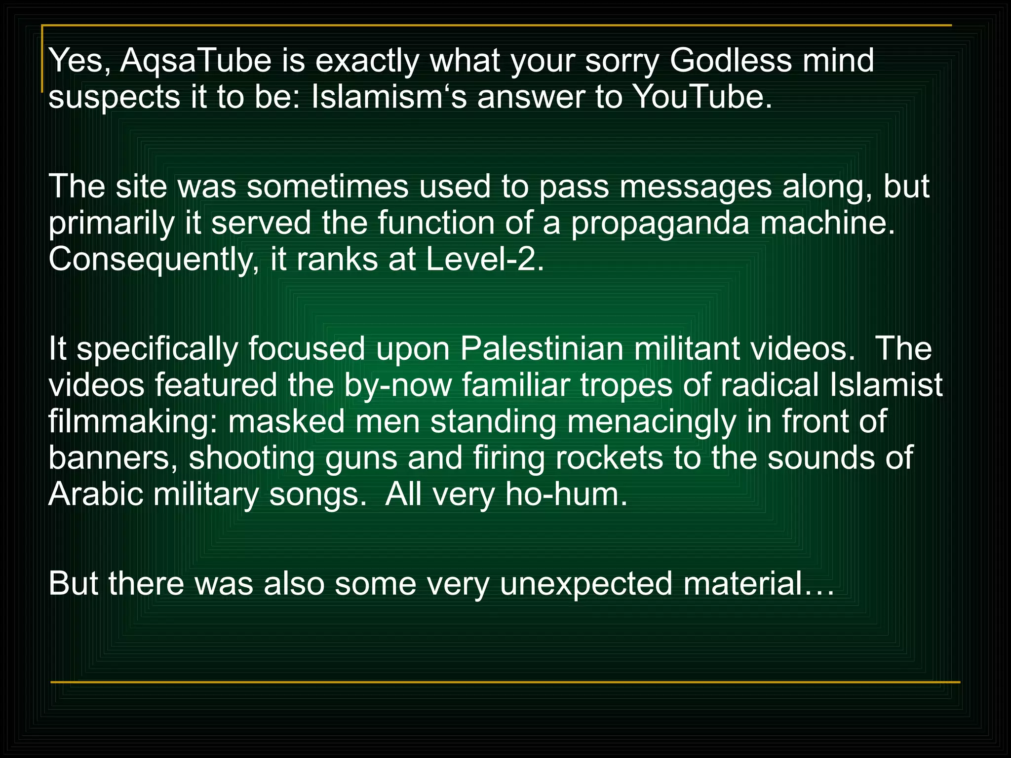 Yes, AqsaTube is exactly what your sorry Godless mind suspects it to be: Islamism‘s answer to YouTube. The site was sometimes used to pass messages along, but primarily it served the function of a propaganda machine. Consequently, it ranks at Level-2.  It specifically focused upon Palestinian militant videos.  The videos featured the by-now familiar tropes of radical Islamist filmmaking: masked men standing menacingly in front of banners, shooting guns and firing rockets to the sounds of Arabic military songs.  All very ho-hum. But there was also some very unexpected material… 