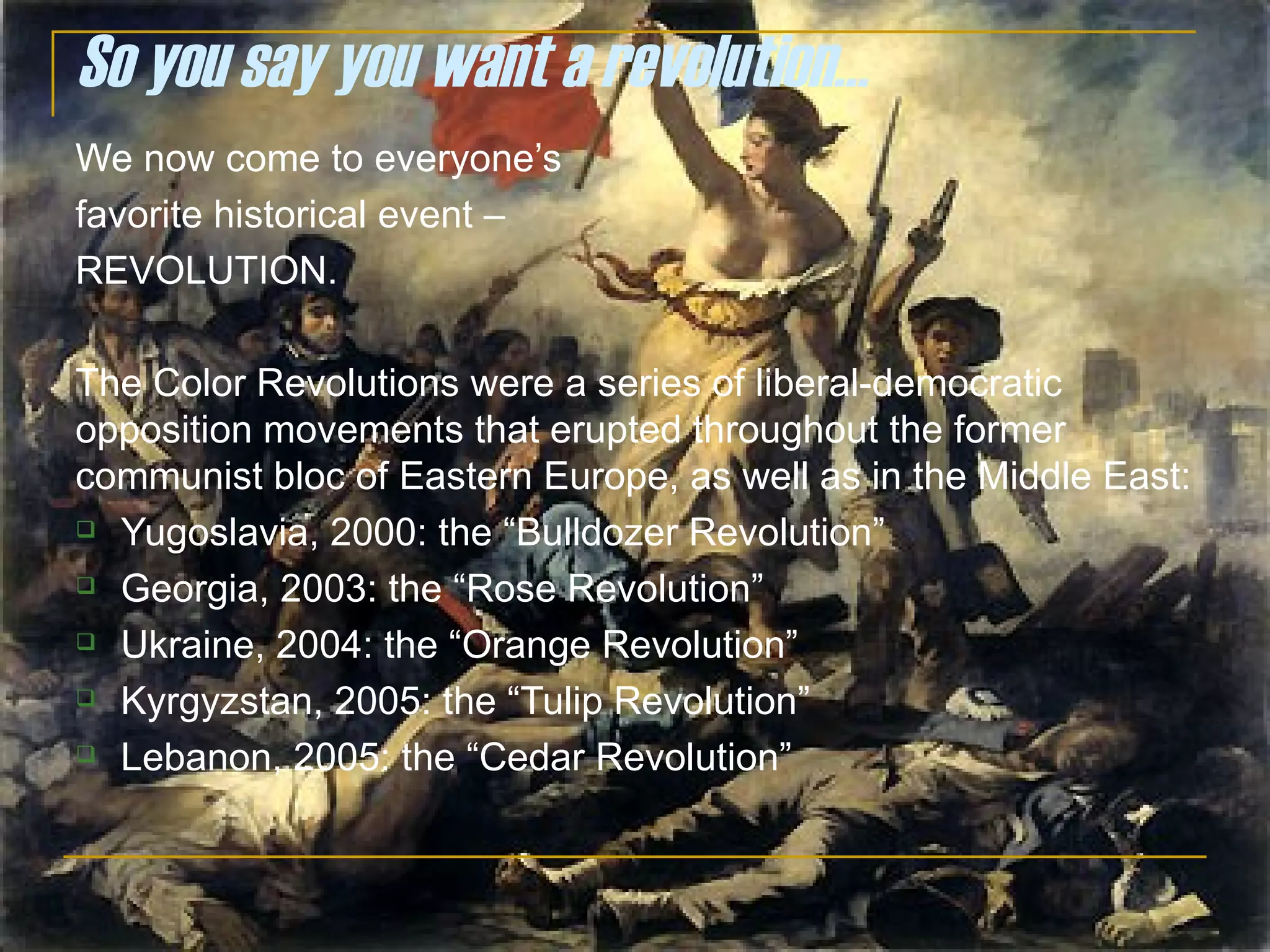 So you say you want a revolution… We now come to everyone’s  favorite historical event –  REVOLUTION. The Color Revolutions were a series of liberal-democratic opposition movements that erupted throughout the former communist bloc of Eastern Europe, as well as in the Middle East: Yugoslavia, 2000: the “Bulldozer Revolution” Georgia, 2003: the “Rose Revolution” Ukraine, 2004: the “Orange Revolution” Kyrgyzstan, 2005: the “Tulip Revolution” Lebanon, 2005: the “Cedar Revolution” 