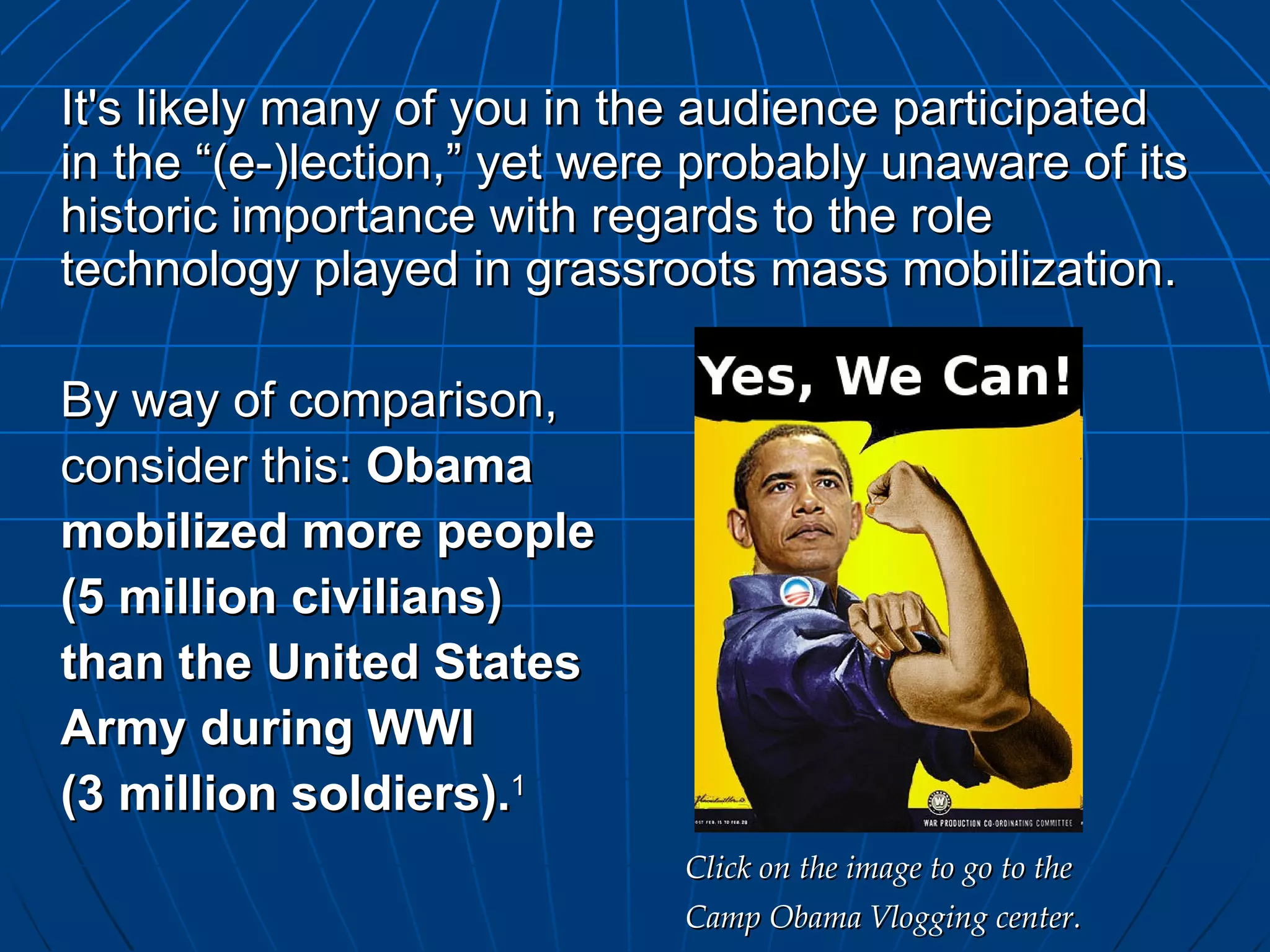 It's likely many of you in the audience participated in the “(e-)lection,” yet were probably unaware of its historic importance with regards to the role technology played in grassroots mass mobilization. By way of comparison,  consider this:  Obama  mobilized more people  (5 million civilians)  than the United States  Army during WWI  (3 million soldiers). 1 Click on the image to go to the  Camp Obama Vlogging center. 