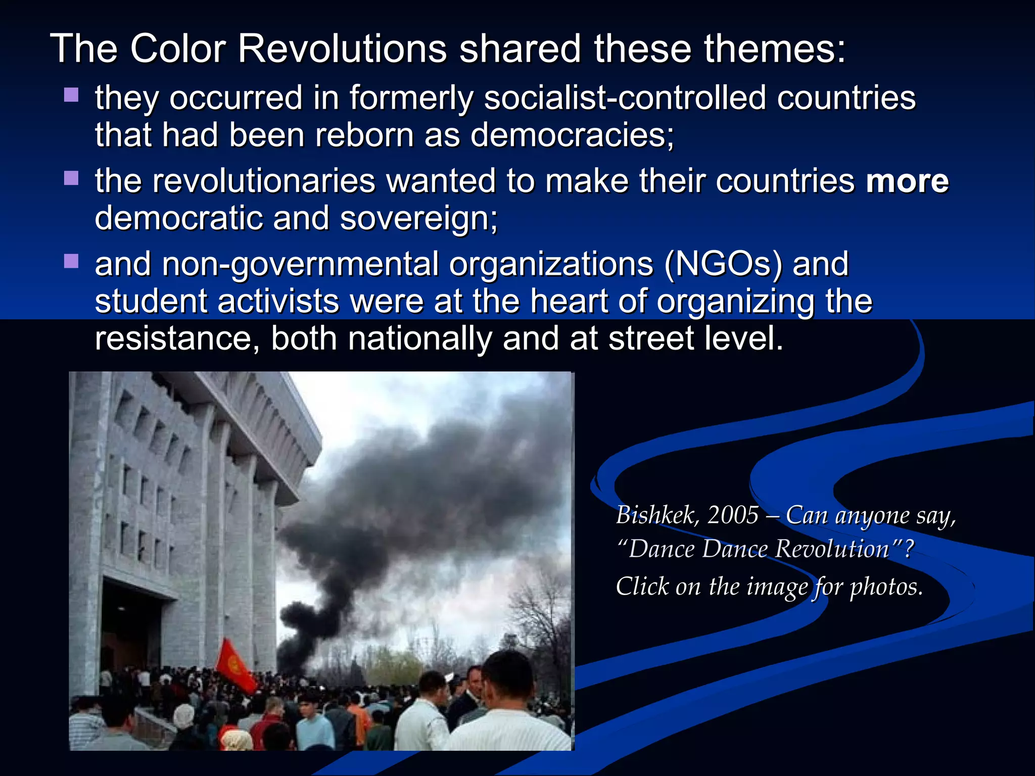 The Color Revolutions shared these themes: they occurred in formerly socialist-controlled countries that had been reborn as democracies; the revolutionaries wanted to make their countries  more  democratic and sovereign; and non-governmental organizations (NGOs) and student activists were at the heart of organizing the resistance, both nationally and at street level. Bishkek, 2005 – Can anyone say,  “Dance Dance Revolution”?  Click on the image for photos. 