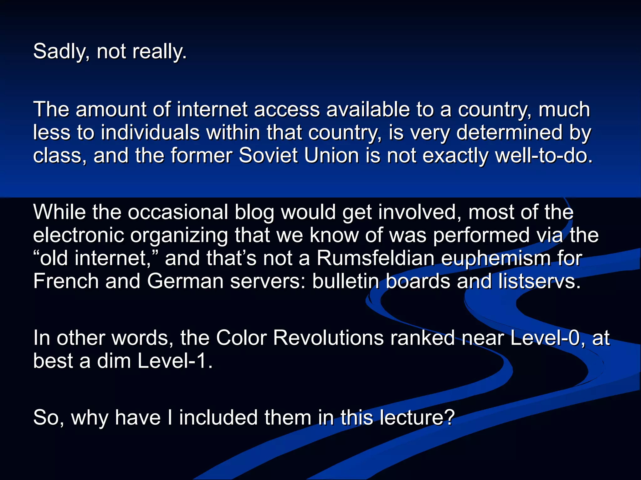 Sadly, not really.  The amount of internet access available to a country, much less to individuals within that country, is very determined by class, and the former Soviet Union is not exactly well-to-do. While the occasional blog would get involved, most of the electronic organizing that we know of was performed via the “old internet, ” and that’s not a Rumsfeldian euphemism for French and German servers: bulletin boards and listservs.  In other words, the Color Revolutions ranked near Level-0, at best a dim Level-1.  So, why have I included them in this lecture? 