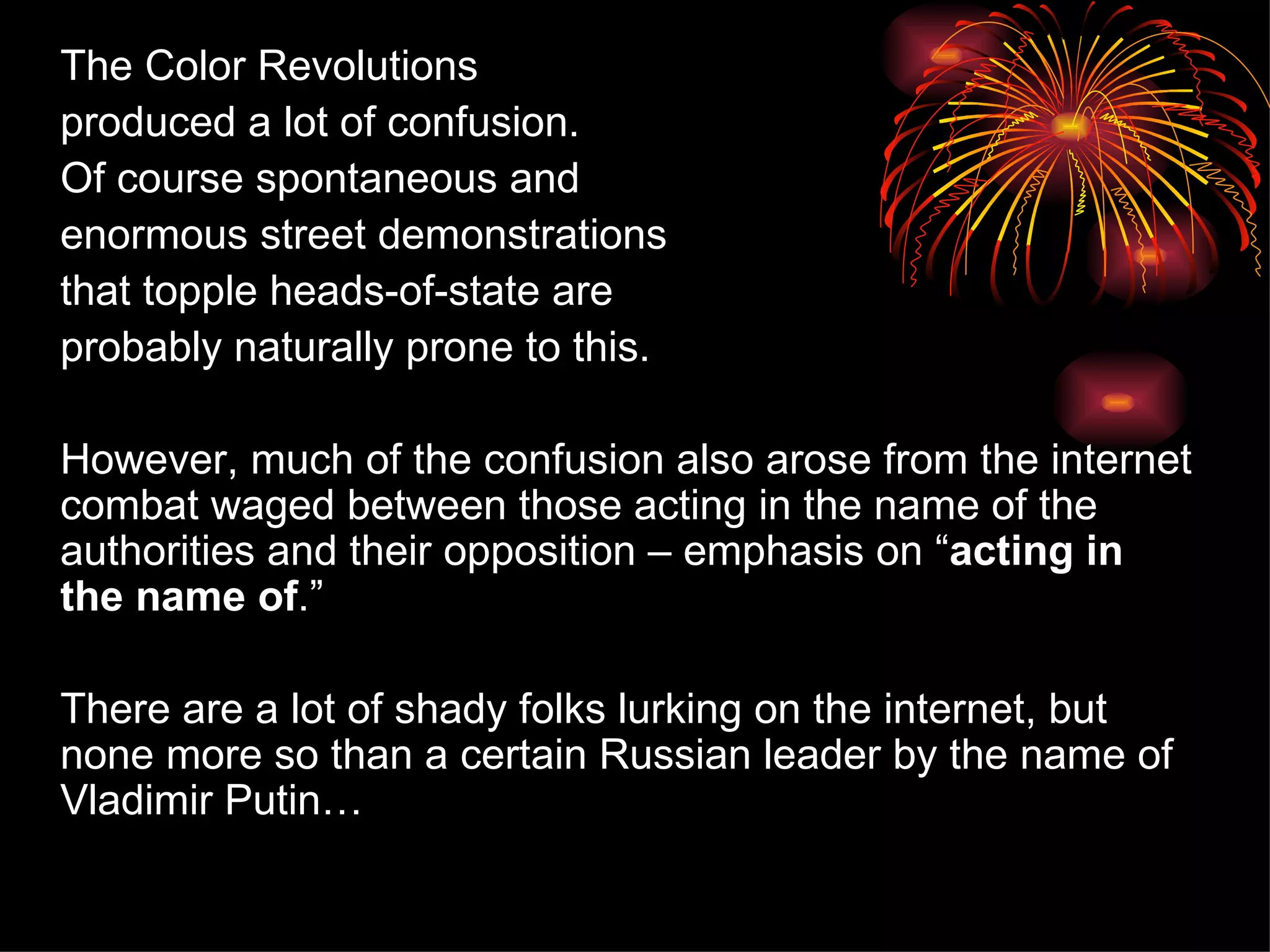 The Color Revolutions produced a lot of confusion.  Of course spontaneous and  enormous street demonstrations  that topple heads-of-state are  probably naturally prone to this. However, much of the confusion also arose from the internet combat waged between those acting in the name of the authorities and their opposition – emphasis on “ acting in the name of . ” There are a lot of shady folks lurking on the internet, but none more so than a certain Russian leader by the name of Vladimir Putin… 