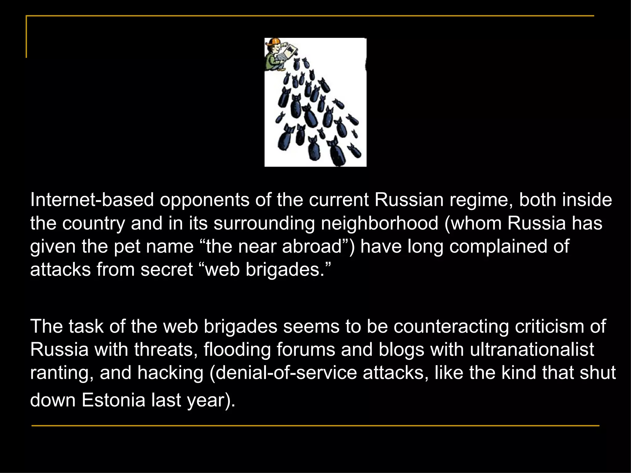Internet-based opponents of the current Russian regime, both inside the country and in its surrounding neighborhood (whom Russia has given the pet name  “the near abroad”) have long complained of attacks from secret “web brigades.”  The task of the web brigades seems to be counteracting criticism of Russia with threats, flooding forums and blogs with ultranationalist ranting, and hacking (denial-of-service attacks, like the kind that shut down Estonia last year).   