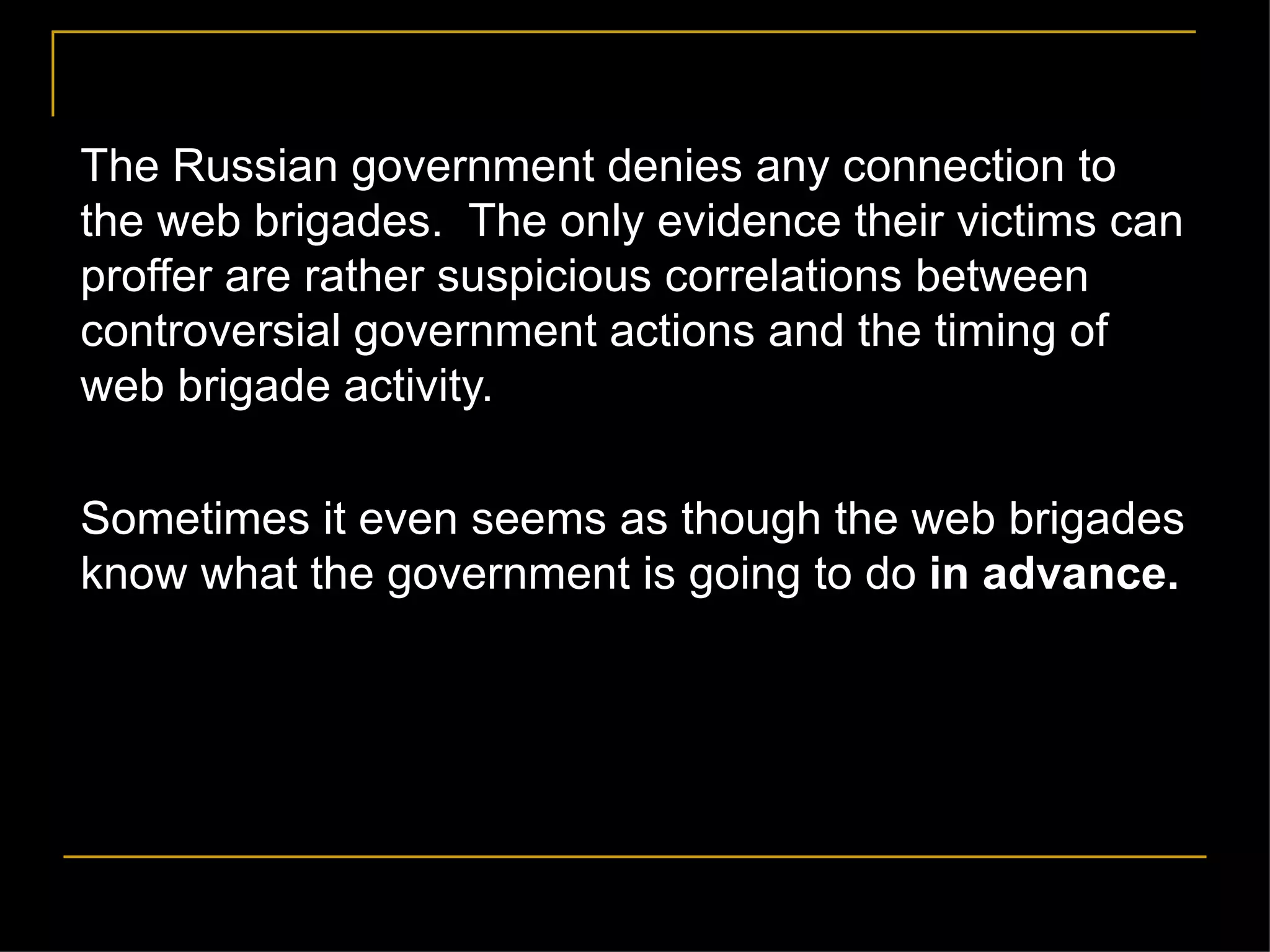The Russian government denies any connection to the web brigades.  The only evidence their victims can proffer are rather suspicious correlations between controversial government actions and the timing of web brigade activity.  Sometimes it even seems as though the web brigades know what the government is going to do  in advance. 