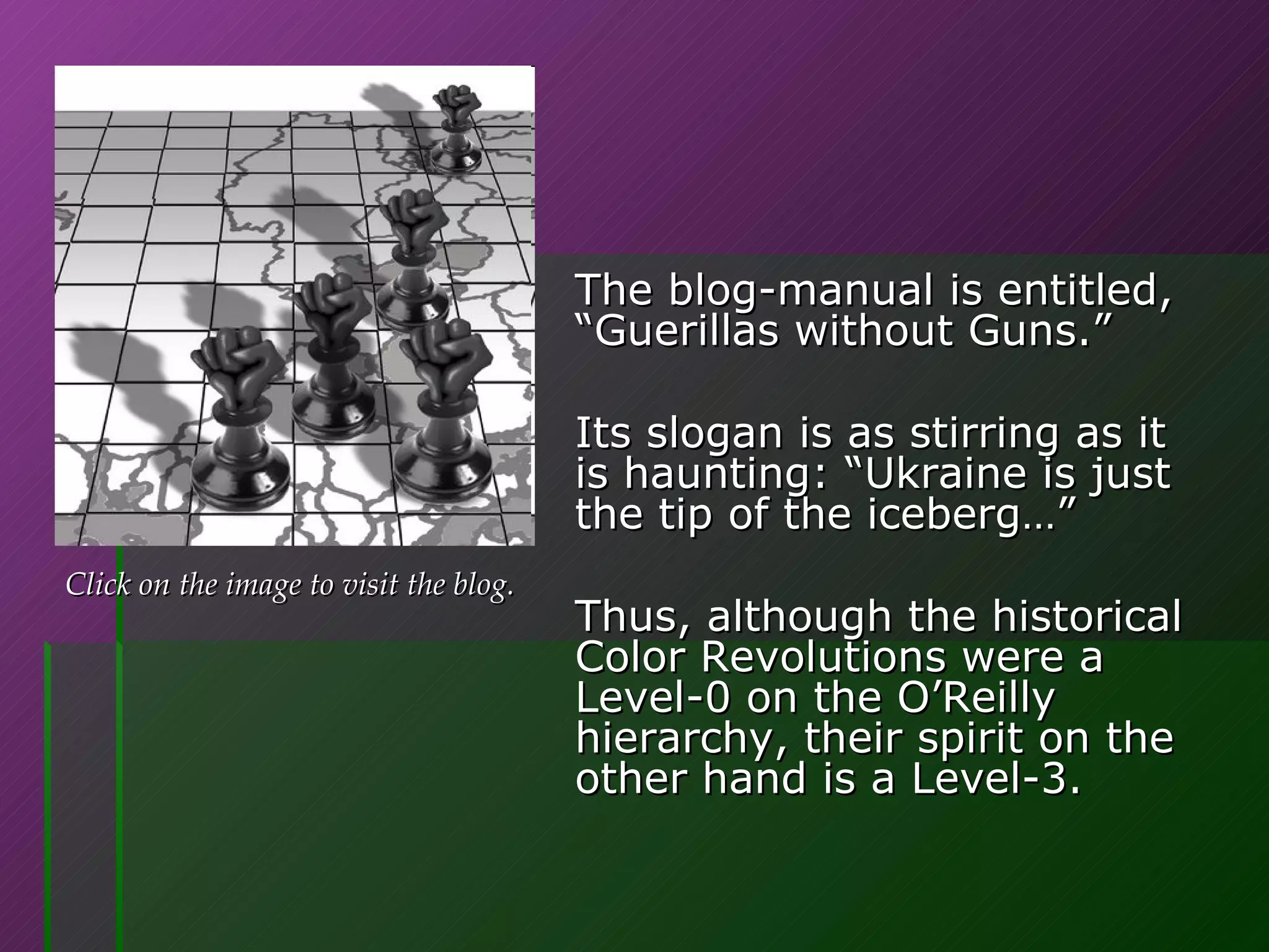 The blog-manual is entitled,  “Guerillas without Guns.”  Its slogan is as stirring as it is haunting: “Ukraine is just the tip of the iceberg…” Thus, although the historical Color Revolutions were a Level-0 on the O’Reilly hierarchy, their spirit on the other hand is a Level-3. Click on the image to visit the blog. 