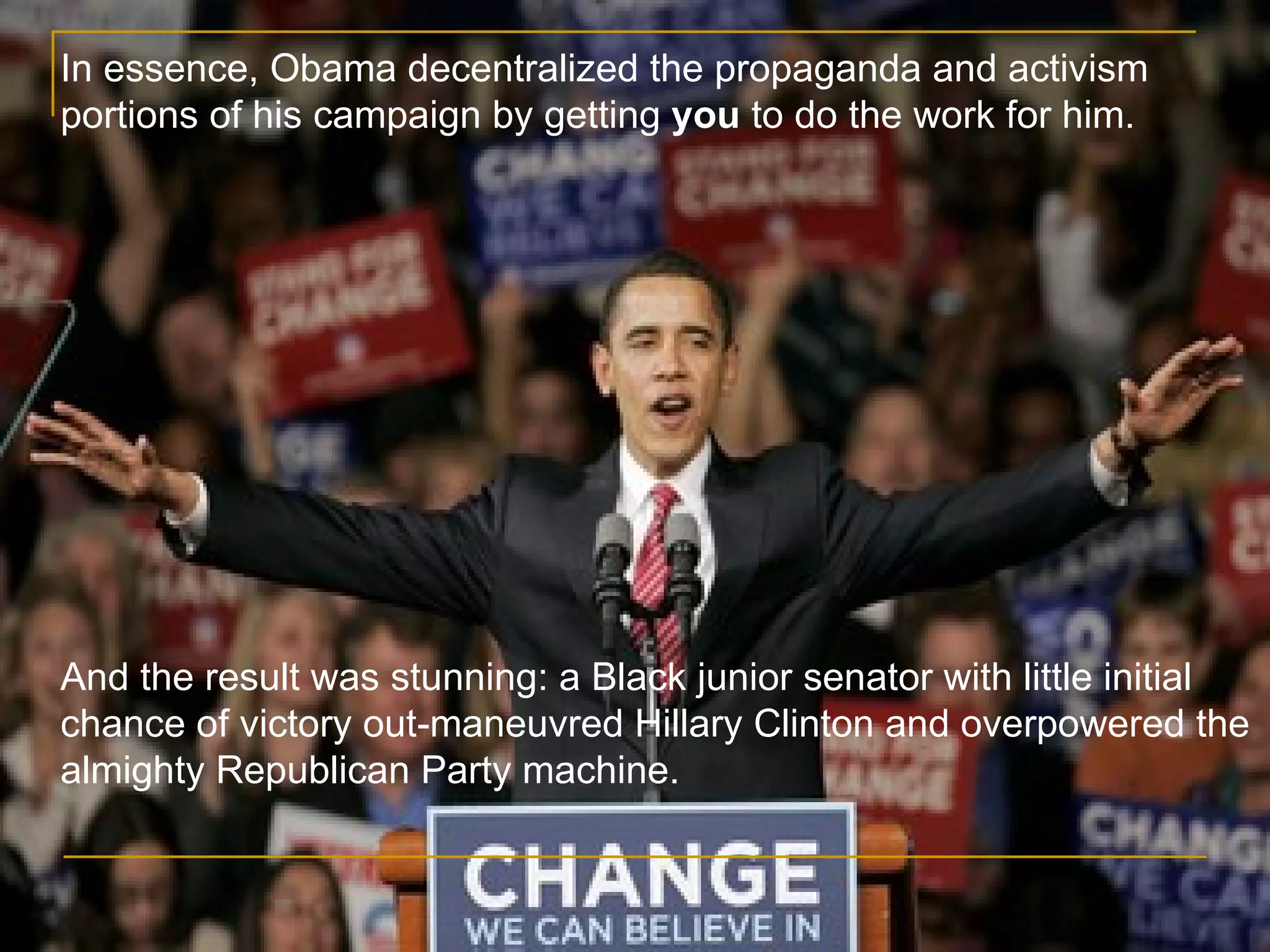 In essence, Obama decentralized the propaganda and activism portions of his campaign by getting  you  to do the work for him. And the result was stunning: a Black junior senator with little initial chance of victory out-maneuvred Hillary Clinton and overpowered the almighty Republican Party machine. 