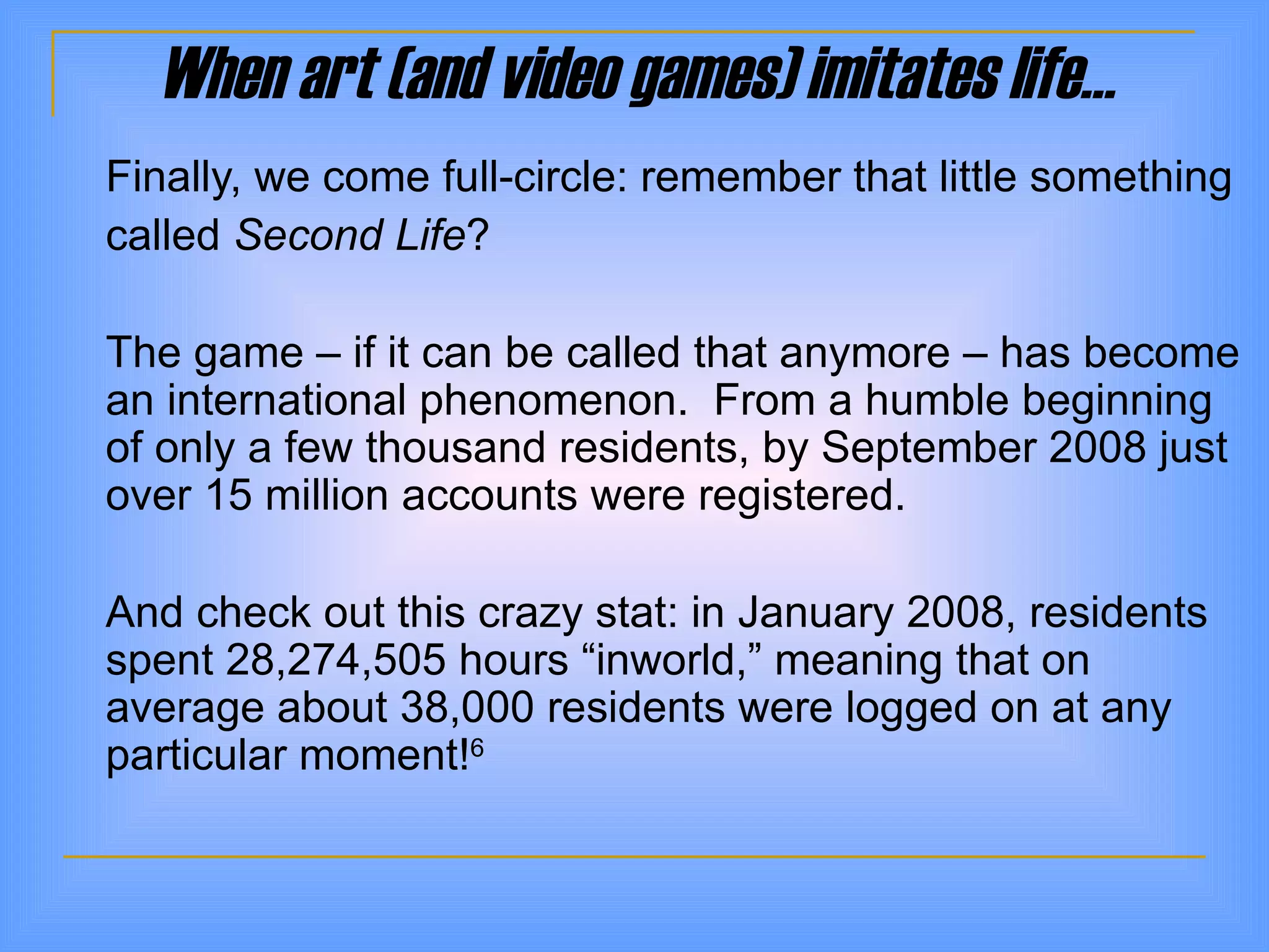 When art (and video games) imitates life… Finally, we come full-circle: remember that little something  called  Second Life ? The game – if it can be called that anymore – has become an international phenomenon.  From a humble beginning of only a few thousand residents, by September 2008 just over 15 million accounts were registered.  And check out this crazy stat: in January 2008, residents spent 28,274,505 hours  “inworld,” meaning that  on average about 38,000 residents were logged on at any particular moment! 6 