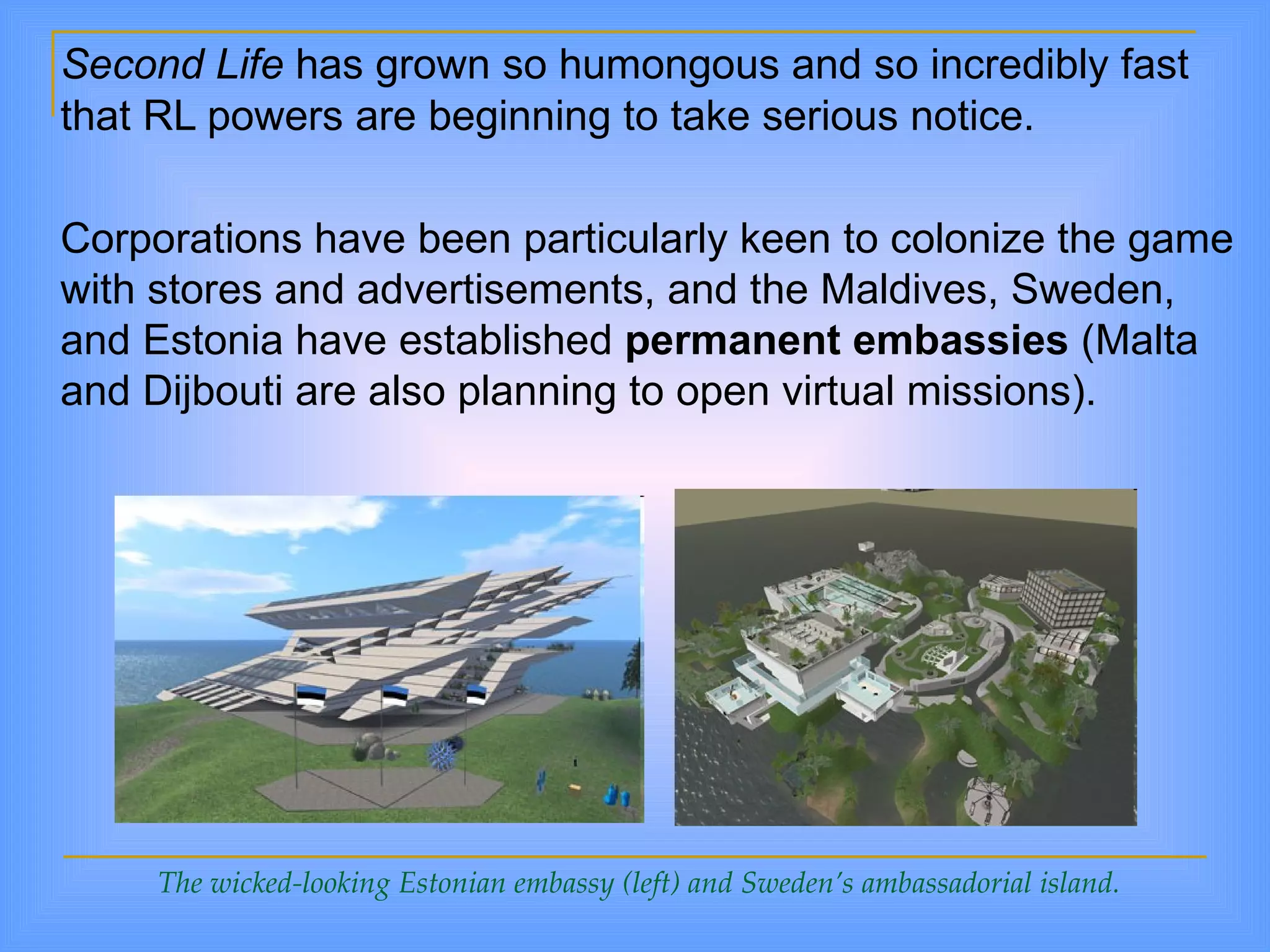 Second Life  has grown so humongous and so incredibly fast that RL powers are beginning to take serious notice.  Corporations have been particularly keen to colonize the game with stores and advertisements, and the Maldives, Sweden, and Estonia have established  permanent embassies  (Malta and Dijbouti are also planning to open virtual missions). The wicked-looking Estonian embassy (left) and Sweden’s ambassadorial island. 
