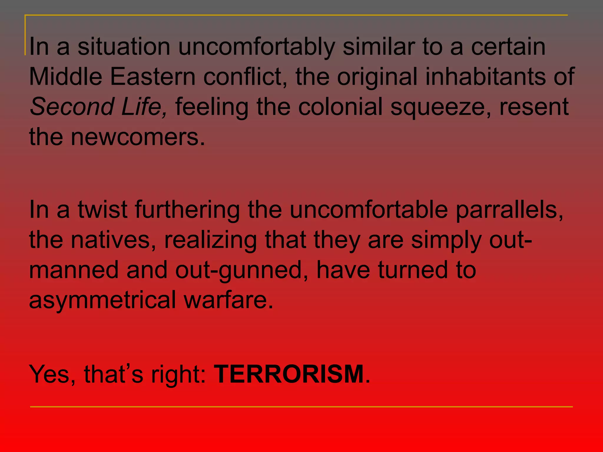 In a situation uncomfortably similar to a certain Middle Eastern conflict, the original inhabitants of  Second Life,  feeling the colonial squeeze, resent the newcomers. In a twist furthering the uncomfortable parrallels, the natives, realizing that they are simply out-manned and out-gunned, have turned to asymmetrical warfare. Yes, that ’ s right:  TERRORISM . 
