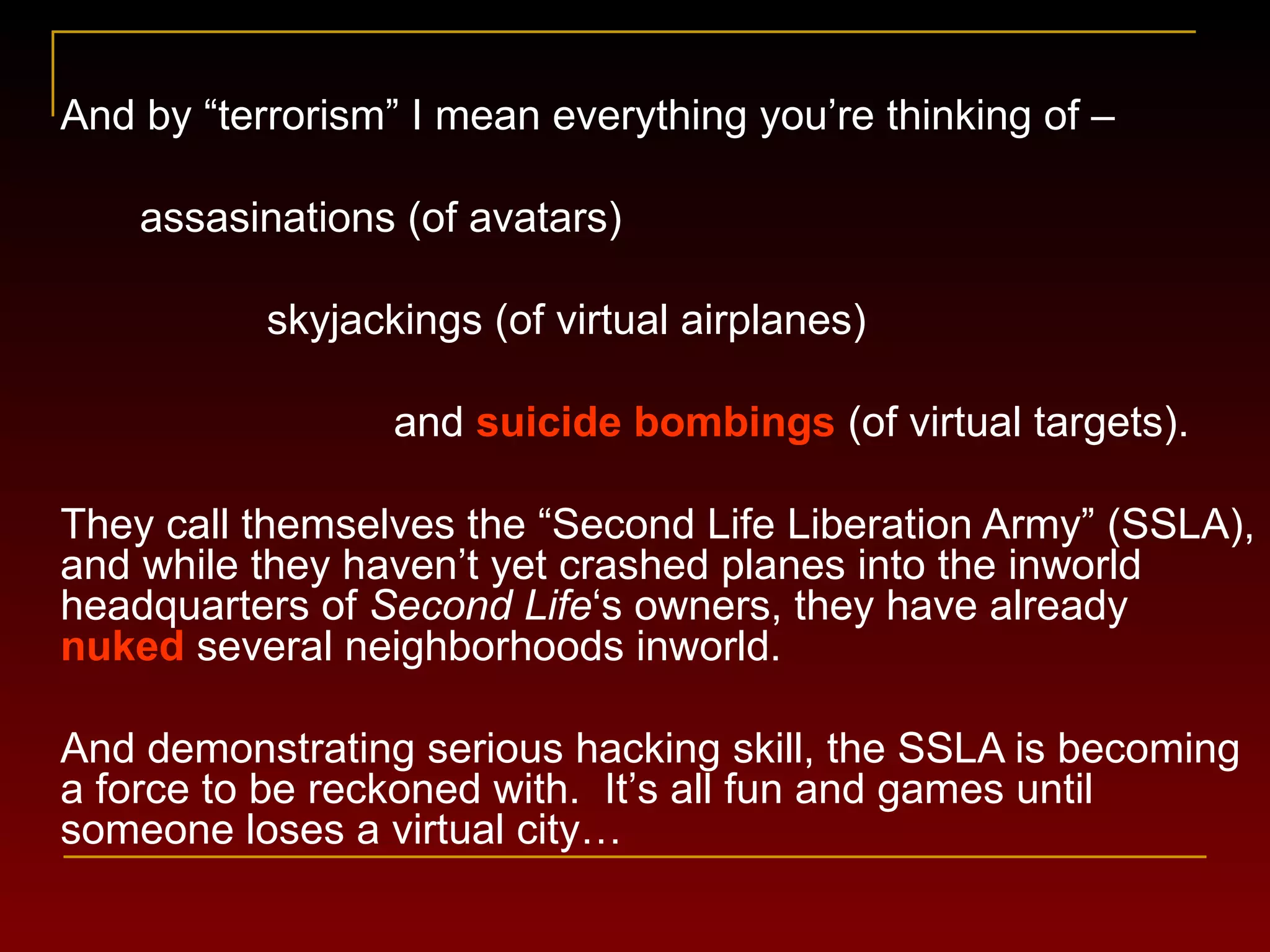 And by  “ terrorism ” I mean everything you’re thinking of – assasinations (of avatars) skyjackings (of virtual airplanes) and  suicide bombings  (of virtual targets). They call themselves the  “Second Life Liberation Army” (SSLA), and while they  haven ’ t yet crashed planes into the inworld headquarters of  Second Life ‘s owners, they have already  nuked  several neighborhoods inworld. And demonstrating serious hacking skill, the SSLA is becoming a force to be reckoned with.  It ’ s all fun and games until someone loses a virtual city… 