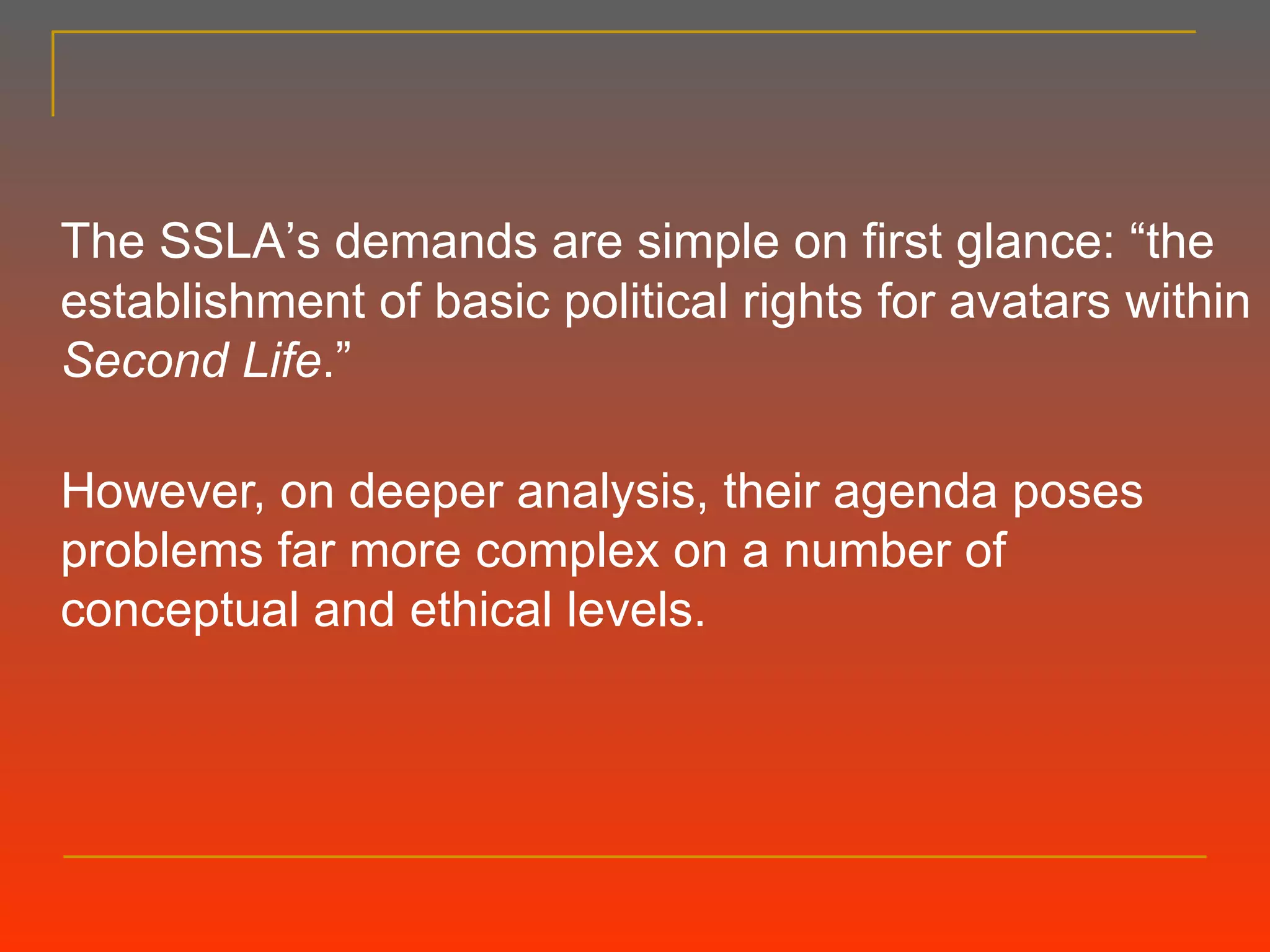 The SSLA ’ s demands are simple on first glance:  “t he establishment of basic political rights for avatars within  Second Life . ”   However, on deeper analysis, their agenda poses problems far more complex on a number of conceptual and ethical levels. 