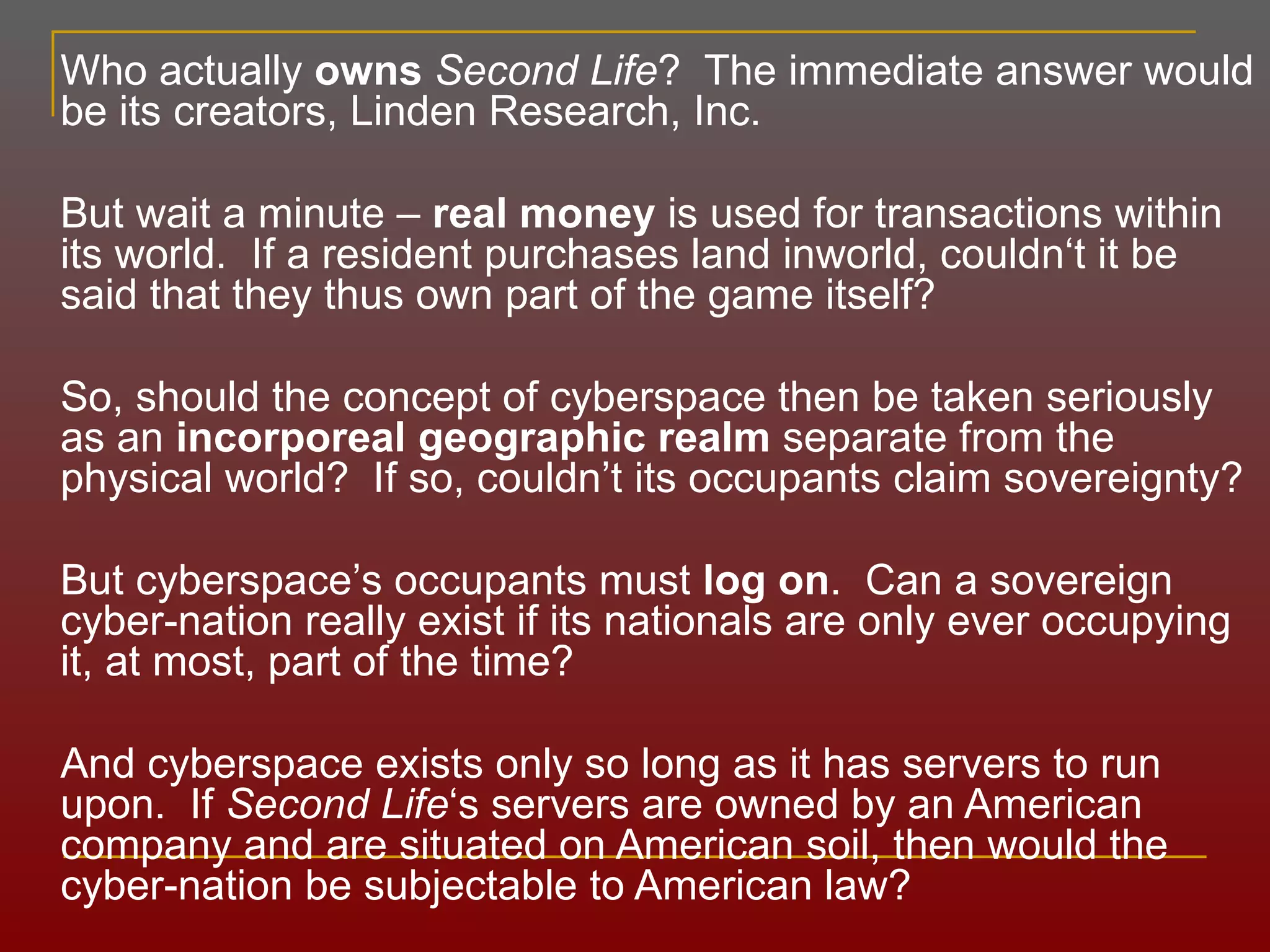 Who actually  owns   Second Life ?  The immediate answer would be its creators, Linden Research, Inc.  But wait a minute –  real money  is used for transactions within its world.  If a resident purchases land inworld, couldn‘t it be said that they thus own part of the game itself? So, should the concept of cyberspace then be taken seriously as an  incorporeal   geographic realm  separate from the physical world?  If so, couldn ’ t its occupants claim sovereignty? But cyberspace ’ s occupants must  log on .  Can a sovereign cyber-nation really exist if its nationals are only ever occupying it, at most, part of the time? And cyberspace exists only so long as it has servers to run upon.  If  Second Life ‘s servers are owned by an American company and are situated on American soil, then would the cyber-nation be subjectable to American law? 
