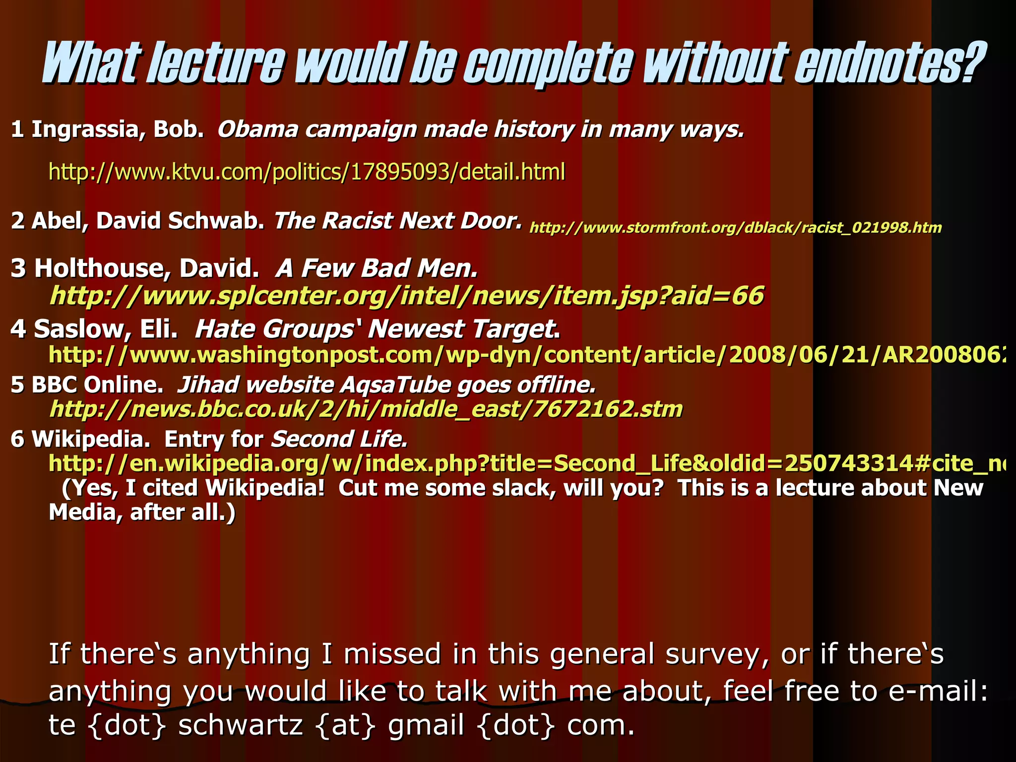 1 Ingrassia, Bob.   Obama campaign made history in many ways.   http://www.ktvu.com/politics/17895093/detail.html 2 Abel, David Schwab.  The Racist Next Door.   http://www.stormfront.org/dblack/racist_021998.htm 3 Holthouse, David.  A Few Bad Men.  http://www.splcenter.org/intel/news/item.jsp?aid=66 4 Saslow, Eli.  Hate Groups‘ Newest Target .  http://www.washingtonpost.com/wp-dyn/content/article/2008/06/21/AR2008062101471.html?hpid=topnews 5 BBC Online.  Jihad website AqsaTube goes offline.  http://news.bbc.co.uk/2/hi/middle_east/7672162.stm 6 Wikipedia.  Entry for  Second Life.   http://en.wikipedia.org/w/index.php?title=Second_Life&oldid=250743314#cite_note-9   (Yes, I cited Wikipedia!  Cut me some slack, will you?  This is a lecture about New Media, after all.) What lecture would be complete without endnotes? If there‘s anything I missed in this general survey, or if there‘s anything you would like to talk with me about, feel free to e-mail: te {dot} schwartz {at} gmail {dot} com.  