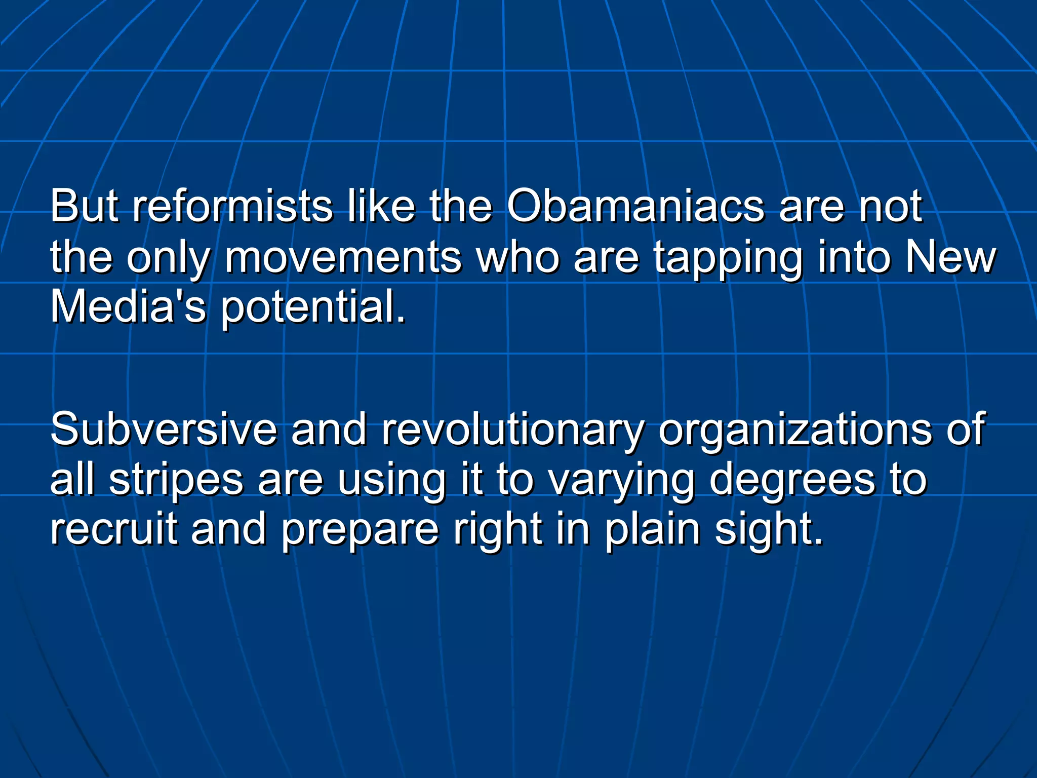 But reformists like the  Obamaniacs  are not the only movements who are tapping into New Media's potential.  Subversive and revolutionary organizations of all stripes are using it to varying degrees to recruit and prepare right in plain sight.  