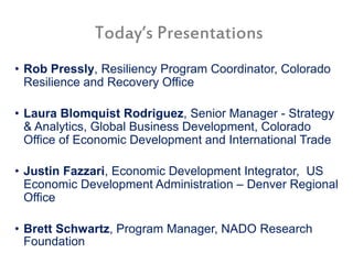 Today’s Presentations
• Rob Pressly, Resiliency Program Coordinator, Colorado
Resilience and Recovery Office
• Laura Blomquist Rodriguez, Senior Manager - Strategy
& Analytics, Global Business Development, Colorado
Office of Economic Development and International Trade
• Justin Fazzari, Economic Development Integrator, US
Economic Development Administration – Denver Regional
Office
• Brett Schwartz, Program Manager, NADO Research
Foundation
 