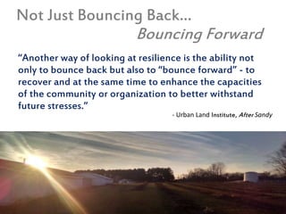 Not Just Bouncing Back…
Bouncing Forward
“Another way of looking at resilience is the ability not
only to bounce back but also to “bounce forward” - to
recover and at the same time to enhance the capacities
of the community or organization to better withstand
future stresses.”
- Urban Land Institute, After Sandy
 
