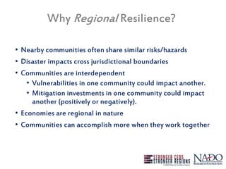 Why Regional Resilience?
• Nearby communities often share similar risks/hazards
• Disaster impacts cross jurisdictional boundaries
• Communities are interdependent
• Vulnerabilities in one community could impact another.
• Mitigation investments in one community could impact
another (positively or negatively).
• Economies are regional in nature
• Communities can accomplish more when they work together
 