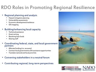 RDO Roles in Promoting Regional Resilience
• Regional planning and analysis
• Hazard mitigation planning
• Vulnerability assessments
• Economic development/resilience
• GIS mapping
• Building/enhancing local capacity
• Technical assistance
• Grant writing
• Revolving loan funds
• Sharing staff
• Coordinating federal, state, and local government
partners
• Allocate funding (i.e. recovery)
• Connect local governments with assistance opportunities
• Translate national and local priorities
• Convening stakeholders in a neutral forum
• Contributing regional, long-term perspectives
Photo credit: USDOC
Berkeley-Charleston-Dorchester COG
 
