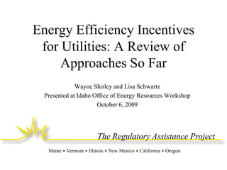 Energy Efficiency Incentives
for Utilities: A Review of
Approaches So Far
Wayne Shirley and Lisa Schwartz
Presented at Idaho Office of Energy Resources Workshop
October 6, 2009

The Regulatory Assistance Project
Maine ♦ Vermont ♦ Illinois ♦ New Mexico ♦ California ♦ Oregon

 