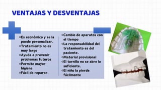 VENTAJAS Y DESVENTAJAS
⚬Es económico y se la
puede personalizar.
⚬Tratamiento no es
muy largo
⚬Ayuda a prevenir
problemas futuros
⚬Permite mayor
higiene
⚬Fácil de reparar.
⚬Cambio de aparatos con
el tiempo
⚬La responsabilidad del
tratamiento es del
paciente.
⚬Material provisional
⚬El tornillo no se abre lo
suficiente.
⚬El niño la pierde
fácilmente
 