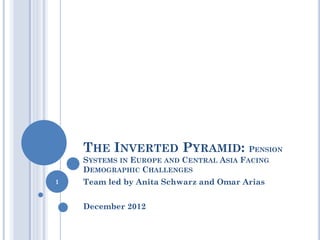 THE INVERTED PYRAMID: PENSION
SYSTEMS IN EUROPE AND CENTRAL ASIA FACING
DEMOGRAPHIC CHALLENGES
Team led by Anita Schwarz and Omar Arias
December 2012
1
 