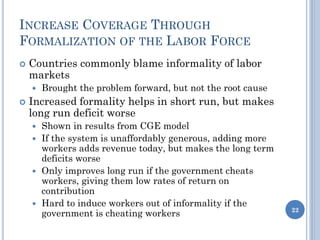 INCREASE COVERAGE THROUGH
FORMALIZATION OF THE LABOR FORCE
 Countries commonly blame informality of labor
markets
 Brought the problem forward, but not the root cause
 Increased formality helps in short run, but makes
long run deficit worse
 Shown in results from CGE model
 If the system is unaffordably generous, adding more
workers adds revenue today, but makes the long term
deficits worse
 Only improves long run if the government cheats
workers, giving them low rates of return on
contribution
 Hard to induce workers out of informality if the
government is cheating workers 22
 