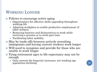 WORKING LONGER
 Policies to encourage active aging
 Opportunities for effective skills upgrading throughout
working-life
 Adapting workplace to enable productive employment of
older workers
 Removing barriers and disincentives to work while
receiving a pension or to work part-time
 Facilitating labor mobility
 May be trade-offs between actively recruiting
immigrants and having current workers work longer
 Will need to recognize and provide for those who are
unable to work longer
 Tying retirement ages to life expectancy may not be
enough
 Only corrects for longevity increases, not working age
population declining 28
 