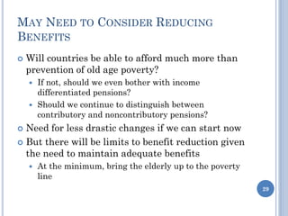 MAY NEED TO CONSIDER REDUCING
BENEFITS
 Will countries be able to afford much more than
prevention of old age poverty?
 If not, should we even bother with income
differentiated pensions?
 Should we continue to distinguish between
contributory and noncontributory pensions?
 Need for less drastic changes if we can start now
 But there will be limits to benefit reduction given
the need to maintain adequate benefits
 At the minimum, bring the elderly up to the poverty
line
29
 