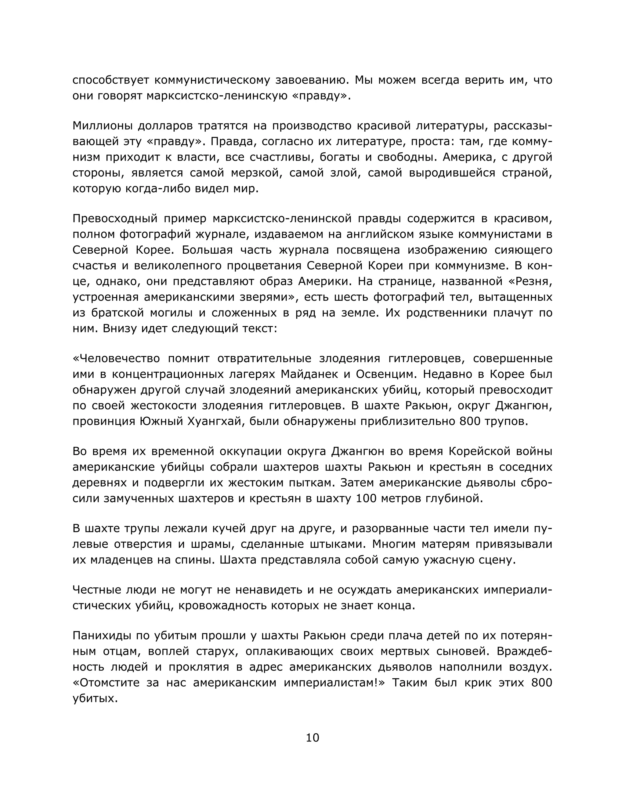 10
способствует коммунистическому завоеванию. Мы можем всегда верить им, что
они говорят марксистско-ленинскую «правду».
Миллионы долларов тратятся на производство красивой литературы, рассказы-
вающей эту «правду». Правда, согласно их литературе, проста: там, где комму-
низм приходит к власти, все счастливы, богаты и свободны. Америка, с другой
стороны, является самой мерзкой, самой злой, самой выродившейся страной,
которую когда-либо видел мир.
Превосходный пример марксистско-ленинской правды содержится в красивом,
полном фотографий журнале, издаваемом на английском языке коммунистами в
Северной Корее. Большая часть журнала посвящена изображению сияющего
счастья и великолепного процветания Северной Кореи при коммунизме. В кон-
це, однако, они представляют образ Америки. На странице, названной «Резня,
устроенная американскими зверями», есть шесть фотографий тел, вытащенных
из братской могилы и сложенных в ряд на земле. Их родственники плачут по
ним. Внизу идет следующий текст:
«Человечество помнит отвратительные злодеяния гитлеровцев, совершенные
ими в концентрационных лагерях Майданек и Освенцим. Недавно в Корее был
обнаружен другой случай злодеяний американских убийц, который превосходит
по своей жестокости злодеяния гитлеровцев. В шахте Ракьюн, округ Джангюн,
провинция Южный Хуангхай, были обнаружены приблизительно 800 трупов.
Во время их временной оккупации округа Джангюн во время Корейской войны
американские убийцы собрали шахтеров шахты Ракьюн и крестьян в соседних
деревнях и подвергли их жестоким пыткам. Затем американские дьяволы сбро-
сили замученных шахтеров и крестьян в шахту 100 метров глубиной.
В шахте трупы лежали кучей друг на друге, и разорванные части тел имели пу-
левые отверстия и шрамы, сделанные штыками. Многим матерям привязывали
их младенцев на спины. Шахта представляла собой самую ужасную сцену.
Честные люди не могут не ненавидеть и не осуждать американских империали-
стических убийц, кровожадность которых не знает конца.
Панихиды по убитым прошли у шахты Ракьюн среди плача детей по их потерян-
ным отцам, воплей старух, оплакивающих своих мертвых сыновей. Враждеб-
ность людей и проклятия в адрес американских дьяволов наполнили воздух.
«Отомстите за нас американским империалистам!» Таким был крик этих 800
убитых.
 