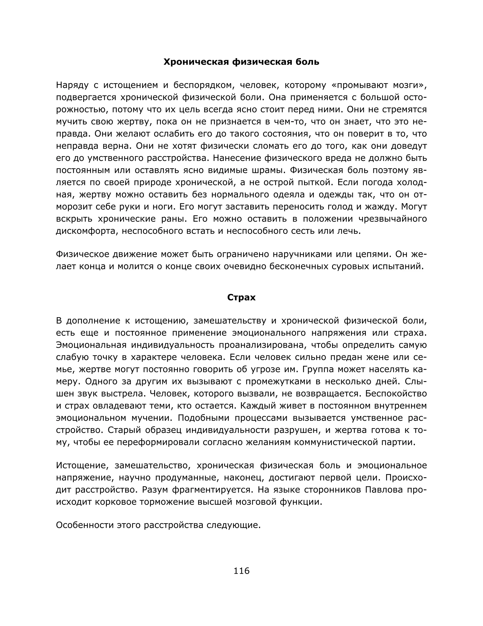 116
Хроническая физическая боль
Наряду с истощением и беспорядком, человек, которому «промывают мозги»,
подвергается хронической физической боли. Она применяется с большой осто-
рожностью, потому что их цель всегда ясно стоит перед ними. Они не стремятся
мучить свою жертву, пока он не признается в чем-то, что он знает, что это не-
правда. Они желают ослабить его до такого состояния, что он поверит в то, что
неправда верна. Они не хотят физически сломать его до того, как они доведут
его до умственного расстройства. Нанесение физического вреда не должно быть
постоянным или оставлять ясно видимые шрамы. Физическая боль поэтому яв-
ляется по своей природе хронической, а не острой пыткой. Если погода холод-
ная, жертву можно оставить без нормального одеяла и одежды так, что он от-
морозит себе руки и ноги. Его могут заставить переносить голод и жажду. Могут
вскрыть хронические раны. Его можно оставить в положении чрезвычайного
дискомфорта, неспособного встать и неспособного сесть или лечь.
Физическое движение может быть ограничено наручниками или цепями. Он же-
лает конца и молится о конце своих очевидно бесконечных суровых испытаний.
Страх
В дополнение к истощению, замешательству и хронической физической боли,
есть еще и постоянное применение эмоционального напряжения или страха.
Эмоциональная индивидуальность проанализирована, чтобы определить самую
слабую точку в характере человека. Если человек сильно предан жене или се-
мье, жертве могут постоянно говорить об угрозе им. Группа может населять ка-
меру. Одного за другим их вызывают с промежутками в несколько дней. Слы-
шен звук выстрела. Человек, которого вызвали, не возвращается. Беспокойство
и страх овладевают теми, кто остается. Каждый живет в постоянном внутреннем
эмоциональном мучении. Подобными процессами вызывается умственное рас-
стройство. Старый образец индивидуальности разрушен, и жертва готова к то-
му, чтобы ее переформировали согласно желаниям коммунистической партии.
Истощение, замешательство, хроническая физическая боль и эмоциональное
напряжение, научно продуманные, наконец, достигают первой цели. Происхо-
дит расстройство. Разум фрагментируется. На языке сторонников Павлова про-
исходит корковое торможение высшей мозговой функции.
Особенности этого расстройства следующие.
 
