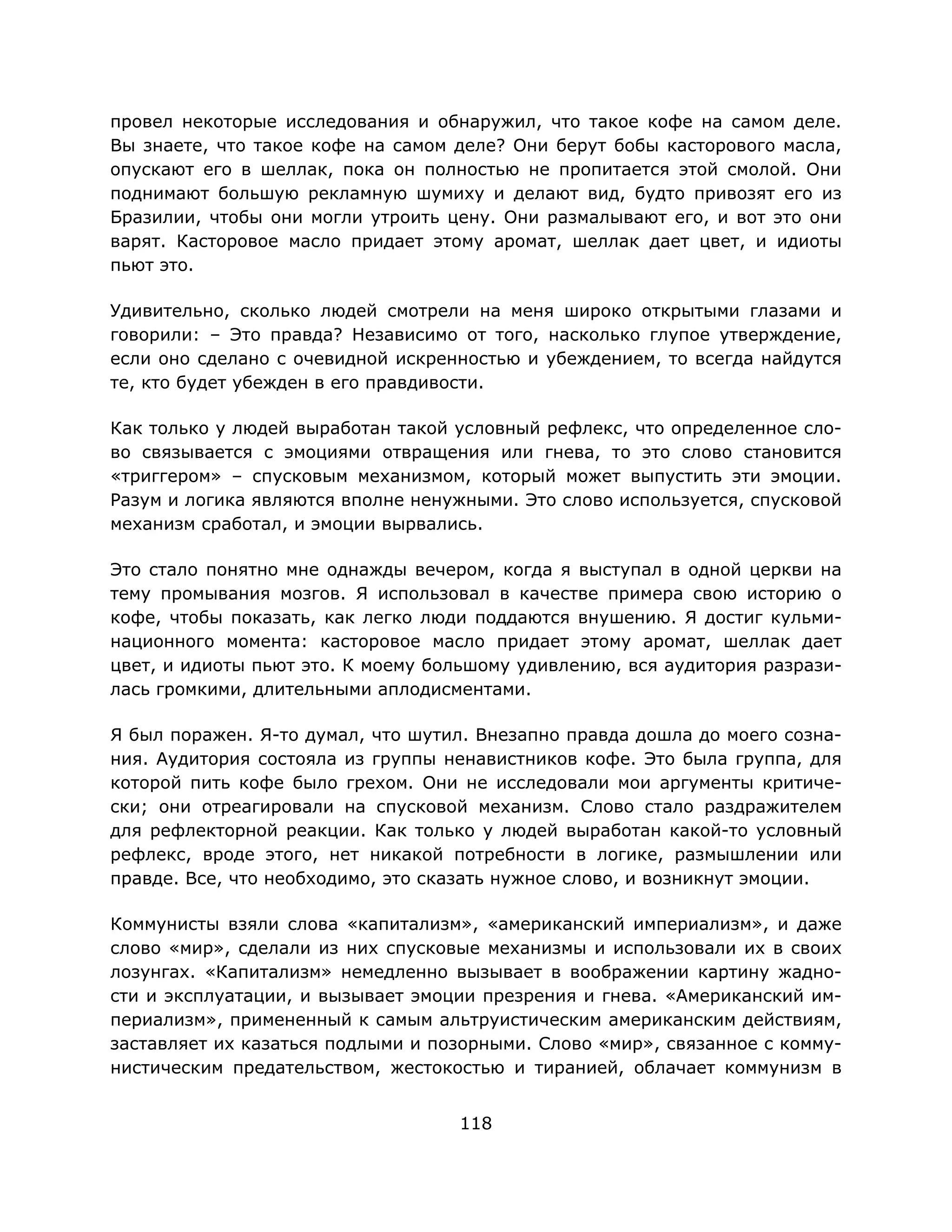 118
провел некоторые исследования и обнаружил, что такое кофе на самом деле.
Вы знаете, что такое кофе на самом деле? Они берут бобы касторового масла,
опускают его в шеллак, пока он полностью не пропитается этой смолой. Они
поднимают большую рекламную шумиху и делают вид, будто привозят его из
Бразилии, чтобы они могли утроить цену. Они размалывают его, и вот это они
варят. Касторовое масло придает этому аромат, шеллак дает цвет, и идиоты
пьют это.
Удивительно, сколько людей смотрели на меня широко открытыми глазами и
говорили: – Это правда? Независимо от того, насколько глупое утверждение,
если оно сделано с очевидной искренностью и убеждением, то всегда найдутся
те, кто будет убежден в его правдивости.
Как только у людей выработан такой условный рефлекс, что определенное сло-
во связывается с эмоциями отвращения или гнева, то это слово становится
«триггером» – спусковым механизмом, который может выпустить эти эмоции.
Разум и логика являются вполне ненужными. Это слово используется, спусковой
механизм сработал, и эмоции вырвались.
Это стало понятно мне однажды вечером, когда я выступал в одной церкви на
тему промывания мозгов. Я использовал в качестве примера свою историю о
кофе, чтобы показать, как легко люди поддаются внушению. Я достиг кульми-
национного момента: касторовое масло придает этому аромат, шеллак дает
цвет, и идиоты пьют это. К моему большому удивлению, вся аудитория разрази-
лась громкими, длительными аплодисментами.
Я был поражен. Я-то думал, что шутил. Внезапно правда дошла до моего созна-
ния. Аудитория состояла из группы ненавистников кофе. Это была группа, для
которой пить кофе было грехом. Они не исследовали мои аргументы критиче-
ски; они отреагировали на спусковой механизм. Слово стало раздражителем
для рефлекторной реакции. Как только у людей выработан какой-то условный
рефлекс, вроде этого, нет никакой потребности в логике, размышлении или
правде. Все, что необходимо, это сказать нужное слово, и возникнут эмоции.
Коммунисты взяли слова «капитализм», «американский империализм», и даже
слово «мир», сделали из них спусковые механизмы и использовали их в своих
лозунгах. «Капитализм» немедленно вызывает в воображении картину жадно-
сти и эксплуатации, и вызывает эмоции презрения и гнева. «Американский им-
периализм», примененный к самым альтруистическим американским действиям,
заставляет их казаться подлыми и позорными. Слово «мир», связанное с комму-
нистическим предательством, жестокостью и тиранией, облачает коммунизм в
 