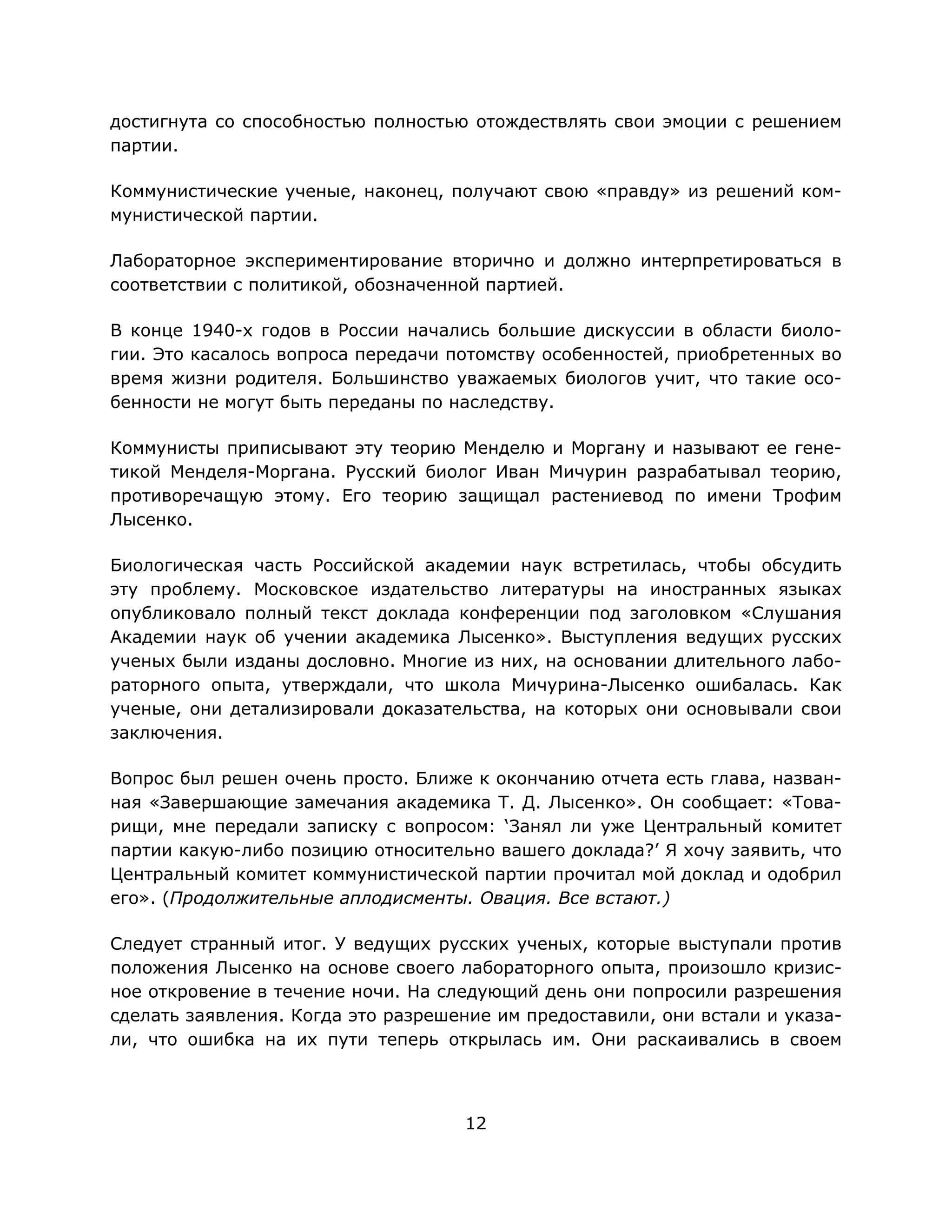 12
достигнута со способностью полностью отождествлять свои эмоции с решением
партии.
Коммунистические ученые, наконец, получают свою «правду» из решений ком-
мунистической партии.
Лабораторное экспериментирование вторично и должно интерпретироваться в
соответствии с политикой, обозначенной партией.
В конце 1940-х годов в России начались большие дискуссии в области биоло-
гии. Это касалось вопроса передачи потомству особенностей, приобретенных во
время жизни родителя. Большинство уважаемых биологов учит, что такие осо-
бенности не могут быть переданы по наследству.
Коммунисты приписывают эту теорию Менделю и Моргану и называют ее гене-
тикой Менделя-Моргана. Русский биолог Иван Мичурин разрабатывал теорию,
противоречащую этому. Его теорию защищал растениевод по имени Трофим
Лысенко.
Биологическая часть Российской академии наук встретилась, чтобы обсудить
эту проблему. Московское издательство литературы на иностранных языках
опубликовало полный текст доклада конференции под заголовком «Слушания
Академии наук об учении академика Лысенко». Выступления ведущих русских
ученых были изданы дословно. Многие из них, на основании длительного лабо-
раторного опыта, утверждали, что школа Мичурина-Лысенко ошибалась. Как
ученые, они детализировали доказательства, на которых они основывали свои
заключения.
Вопрос был решен очень просто. Ближе к окончанию отчета есть глава, назван-
ная «Завершающие замечания академика Т. Д. Лысенко». Он сообщает: «Това-
рищи, мне передали записку с вопросом: ‘Занял ли уже Центральный комитет
партии какую-либо позицию относительно вашего доклада?’ Я хочу заявить, что
Центральный комитет коммунистической партии прочитал мой доклад и одобрил
его». (Продолжительные аплодисменты. Овация. Все встают.)
Следует странный итог. У ведущих русских ученых, которые выступали против
положения Лысенко на основе своего лабораторного опыта, произошло кризис-
ное откровение в течение ночи. На следующий день они попросили разрешения
сделать заявления. Когда это разрешение им предоставили, они встали и указа-
ли, что ошибка на их пути теперь открылась им. Они раскаивались в своем
 