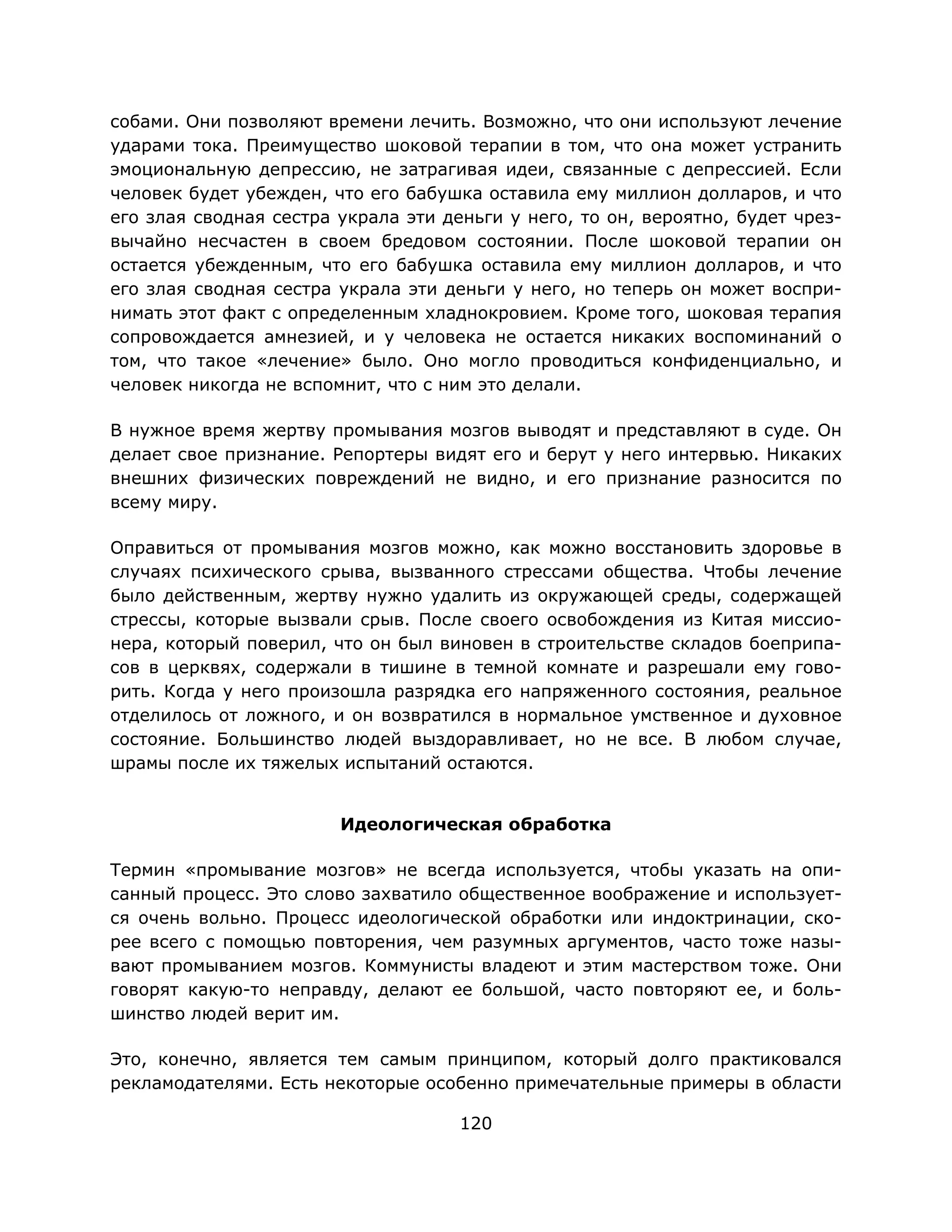 120
собами. Они позволяют времени лечить. Возможно, что они используют лечение
ударами тока. Преимущество шоковой терапии в том, что она может устранить
эмоциональную депрессию, не затрагивая идеи, связанные с депрессией. Если
человек будет убежден, что его бабушка оставила ему миллион долларов, и что
его злая сводная сестра украла эти деньги у него, то он, вероятно, будет чрез-
вычайно несчастен в своем бредовом состоянии. После шоковой терапии он
остается убежденным, что его бабушка оставила ему миллион долларов, и что
его злая сводная сестра украла эти деньги у него, но теперь он может воспри-
нимать этот факт с определенным хладнокровием. Кроме того, шоковая терапия
сопровождается амнезией, и у человека не остается никаких воспоминаний о
том, что такое «лечение» было. Оно могло проводиться конфиденциально, и
человек никогда не вспомнит, что с ним это делали.
В нужное время жертву промывания мозгов выводят и представляют в суде. Он
делает свое признание. Репортеры видят его и берут у него интервью. Никаких
внешних физических повреждений не видно, и его признание разносится по
всему миру.
Оправиться от промывания мозгов можно, как можно восстановить здоровье в
случаях психического срыва, вызванного стрессами общества. Чтобы лечение
было действенным, жертву нужно удалить из окружающей среды, содержащей
стрессы, которые вызвали срыв. После своего освобождения из Китая миссио-
нера, который поверил, что он был виновен в строительстве складов боеприпа-
сов в церквях, содержали в тишине в темной комнате и разрешали ему гово-
рить. Когда у него произошла разрядка его напряженного состояния, реальное
отделилось от ложного, и он возвратился в нормальное умственное и духовное
состояние. Большинство людей выздоравливает, но не все. В любом случае,
шрамы после их тяжелых испытаний остаются.
Идеологическая обработка
Термин «промывание мозгов» не всегда используется, чтобы указать на опи-
санный процесс. Это слово захватило общественное воображение и использует-
ся очень вольно. Процесс идеологической обработки или индоктринации, ско-
рее всего с помощью повторения, чем разумных аргументов, часто тоже назы-
вают промыванием мозгов. Коммунисты владеют и этим мастерством тоже. Они
говорят какую-то неправду, делают ее большой, часто повторяют ее, и боль-
шинство людей верит им.
Это, конечно, является тем самым принципом, который долго практиковался
рекламодателями. Есть некоторые особенно примечательные примеры в области
 