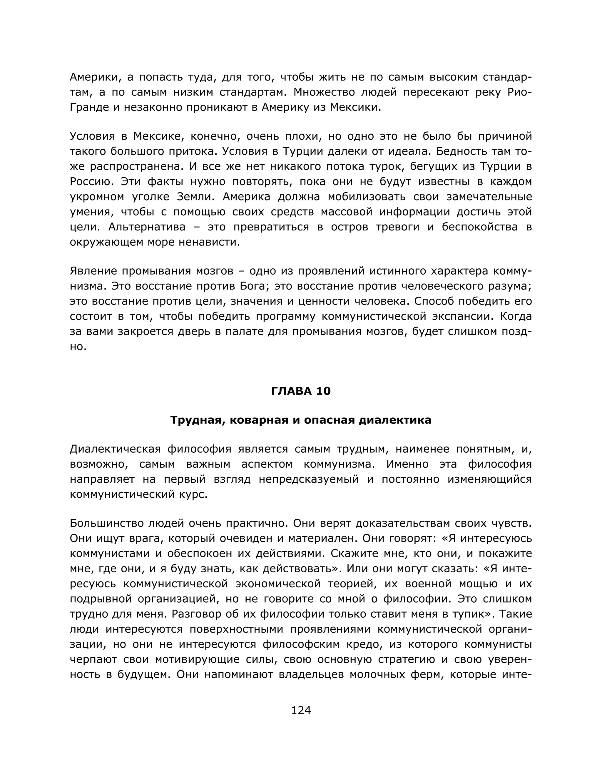 124
Америки, а попасть туда, для того, чтобы жить не по самым высоким стандар-
там, а по самым низким стандартам. Множество людей пересекают реку Рио-
Гранде и незаконно проникают в Америку из Мексики.
Условия в Мексике, конечно, очень плохи, но одно это не было бы причиной
такого большого притока. Условия в Турции далеки от идеала. Бедность там то-
же распространена. И все же нет никакого потока турок, бегущих из Турции в
Россию. Эти факты нужно повторять, пока они не будут известны в каждом
укромном уголке Земли. Америка должна мобилизовать свои замечательные
умения, чтобы с помощью своих средств массовой информации достичь этой
цели. Альтернатива – это превратиться в остров тревоги и беспокойства в
окружающем море ненависти.
Явление промывания мозгов – одно из проявлений истинного характера комму-
низма. Это восстание против Бога; это восстание против человеческого разума;
это восстание против цели, значения и ценности человека. Способ победить его
состоит в том, чтобы победить программу коммунистической экспансии. Когда
за вами закроется дверь в палате для промывания мозгов, будет слишком позд-
но.
ГЛАВА 10
Трудная, коварная и опасная диалектика
Диалектическая философия является самым трудным, наименее понятным, и,
возможно, самым важным аспектом коммунизма. Именно эта философия
направляет на первый взгляд непредсказуемый и постоянно изменяющийся
коммунистический курс.
Большинство людей очень практично. Они верят доказательствам своих чувств.
Они ищут врага, который очевиден и материален. Они говорят: «Я интересуюсь
коммунистами и обеспокоен их действиями. Скажите мне, кто они, и покажите
мне, где они, и я буду знать, как действовать». Или они могут сказать: «Я инте-
ресуюсь коммунистической экономической теорией, их военной мощью и их
подрывной организацией, но не говорите со мной о философии. Это слишком
трудно для меня. Разговор об их философии только ставит меня в тупик». Такие
люди интересуются поверхностными проявлениями коммунистической органи-
зации, но они не интересуются философским кредо, из которого коммунисты
черпают свои мотивирующие силы, свою основную стратегию и свою уверен-
ность в будущем. Они напоминают владельцев молочных ферм, которые инте-
 
