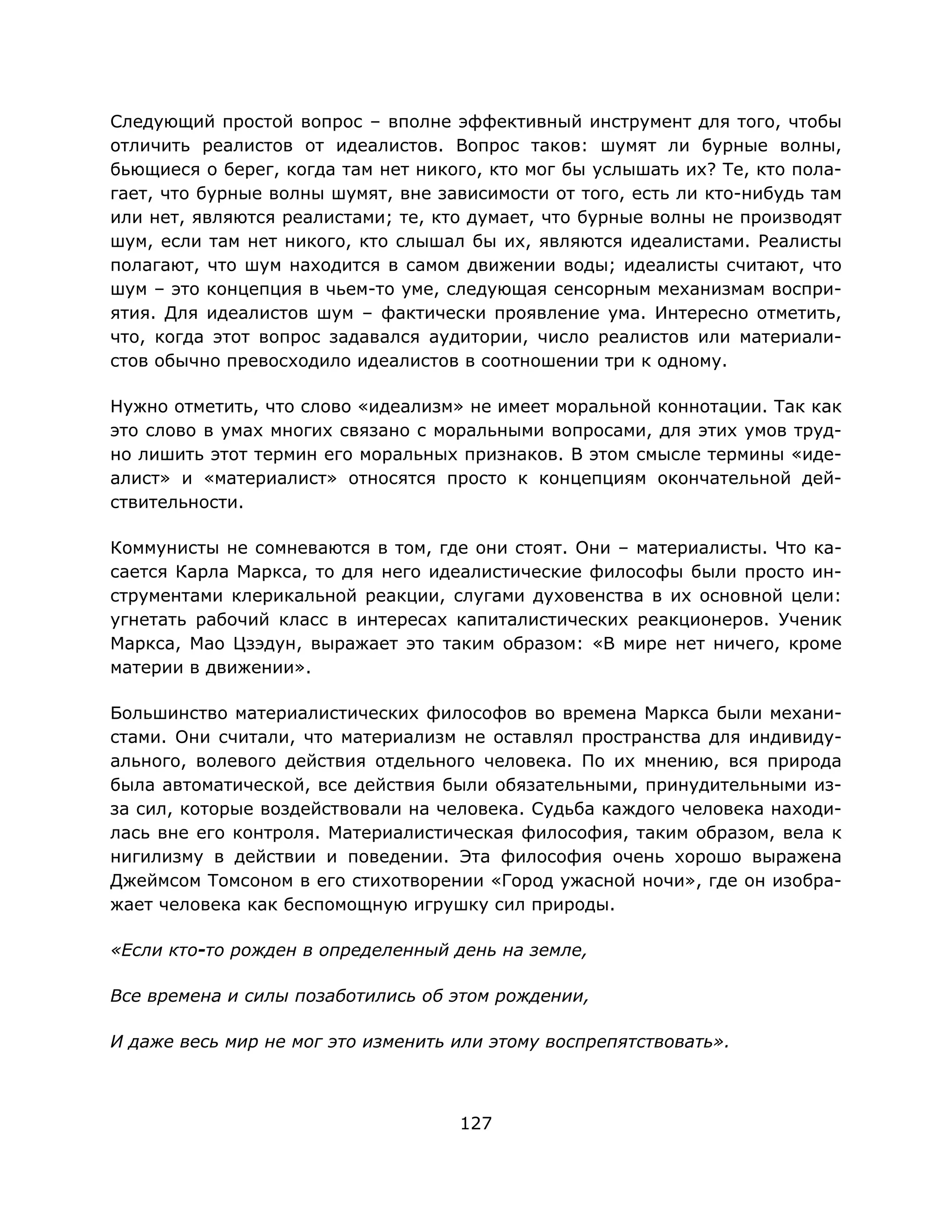127
Следующий простой вопрос – вполне эффективный инструмент для того, чтобы
отличить реалистов от идеалистов. Вопрос таков: шумят ли бурные волны,
бьющиеся о берег, когда там нет никого, кто мог бы услышать их? Те, кто пола-
гает, что бурные волны шумят, вне зависимости от того, есть ли кто-нибудь там
или нет, являются реалистами; те, кто думает, что бурные волны не производят
шум, если там нет никого, кто слышал бы их, являются идеалистами. Реалисты
полагают, что шум находится в самом движении воды; идеалисты считают, что
шум – это концепция в чьем-то уме, следующая сенсорным механизмам воспри-
ятия. Для идеалистов шум – фактически проявление ума. Интересно отметить,
что, когда этот вопрос задавался аудитории, число реалистов или материали-
стов обычно превосходило идеалистов в соотношении три к одному.
Нужно отметить, что слово «идеализм» не имеет моральной коннотации. Так как
это слово в умах многих связано с моральными вопросами, для этих умов труд-
но лишить этот термин его моральных признаков. В этом смысле термины «иде-
алист» и «материалист» относятся просто к концепциям окончательной дей-
ствительности.
Коммунисты не сомневаются в том, где они стоят. Они – материалисты. Что ка-
сается Карла Маркса, то для него идеалистические философы были просто ин-
струментами клерикальной реакции, слугами духовенства в их основной цели:
угнетать рабочий класс в интересах капиталистических реакционеров. Ученик
Маркса, Мао Цзэдун, выражает это таким образом: «В мире нет ничего, кроме
материи в движении».
Большинство материалистических философов во времена Маркса были механи-
стами. Они считали, что материализм не оставлял пространства для индивиду-
ального, волевого действия отдельного человека. По их мнению, вся природа
была автоматической, все действия были обязательными, принудительными из-
за сил, которые воздействовали на человека. Судьба каждого человека находи-
лась вне его контроля. Материалистическая философия, таким образом, вела к
нигилизму в действии и поведении. Эта философия очень хорошо выражена
Джеймсом Томсоном в его стихотворении «Город ужасной ночи», где он изобра-
жает человека как беспомощную игрушку сил природы.
«Если кто-то рожден в определенный день на земле,
Все времена и силы позаботились об этом рождении,
И даже весь мир не мог это изменить или этому воспрепятствовать».
 