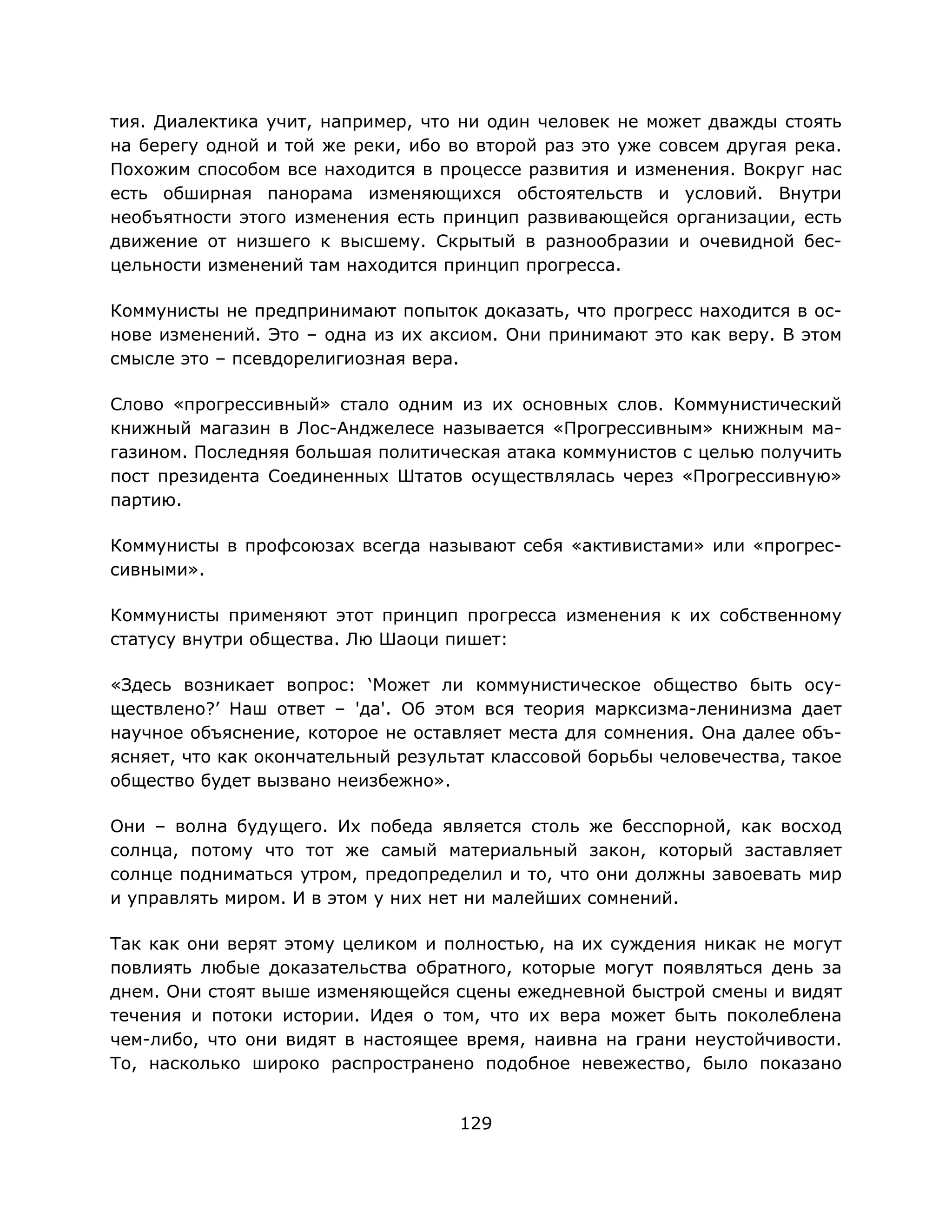 129
тия. Диалектика учит, например, что ни один человек не может дважды стоять
на берегу одной и той же реки, ибо во второй раз это уже совсем другая река.
Похожим способом все находится в процессе развития и изменения. Вокруг нас
есть обширная панорама изменяющихся обстоятельств и условий. Внутри
необъятности этого изменения есть принцип развивающейся организации, есть
движение от низшего к высшему. Скрытый в разнообразии и очевидной бес-
цельности изменений там находится принцип прогресса.
Коммунисты не предпринимают попыток доказать, что прогресс находится в ос-
нове изменений. Это – одна из их аксиом. Они принимают это как веру. В этом
смысле это – псевдорелигиозная вера.
Слово «прогрессивный» стало одним из их основных слов. Коммунистический
книжный магазин в Лос-Анджелесе называется «Прогрессивным» книжным ма-
газином. Последняя большая политическая атака коммунистов с целью получить
пост президента Соединенных Штатов осуществлялась через «Прогрессивную»
партию.
Коммунисты в профсоюзах всегда называют себя «активистами» или «прогрес-
сивными».
Коммунисты применяют этот принцип прогресса изменения к их собственному
статусу внутри общества. Лю Шаоци пишет:
«Здесь возникает вопрос: ‘Может ли коммунистическое общество быть осу-
ществлено?’ Наш ответ – 'да'. Об этом вся теория марксизма-ленинизма дает
научное объяснение, которое не оставляет места для сомнения. Она далее объ-
ясняет, что как окончательный результат классовой борьбы человечества, такое
общество будет вызвано неизбежно».
Они – волна будущего. Их победа является столь же бесспорной, как восход
солнца, потому что тот же самый материальный закон, который заставляет
солнце подниматься утром, предопределил и то, что они должны завоевать мир
и управлять миром. И в этом у них нет ни малейших сомнений.
Так как они верят этому целиком и полностью, на их суждения никак не могут
повлиять любые доказательства обратного, которые могут появляться день за
днем. Они стоят выше изменяющейся сцены ежедневной быстрой смены и видят
течения и потоки истории. Идея о том, что их вера может быть поколеблена
чем-либо, что они видят в настоящее время, наивна на грани неустойчивости.
То, насколько широко распространено подобное невежество, было показано
 