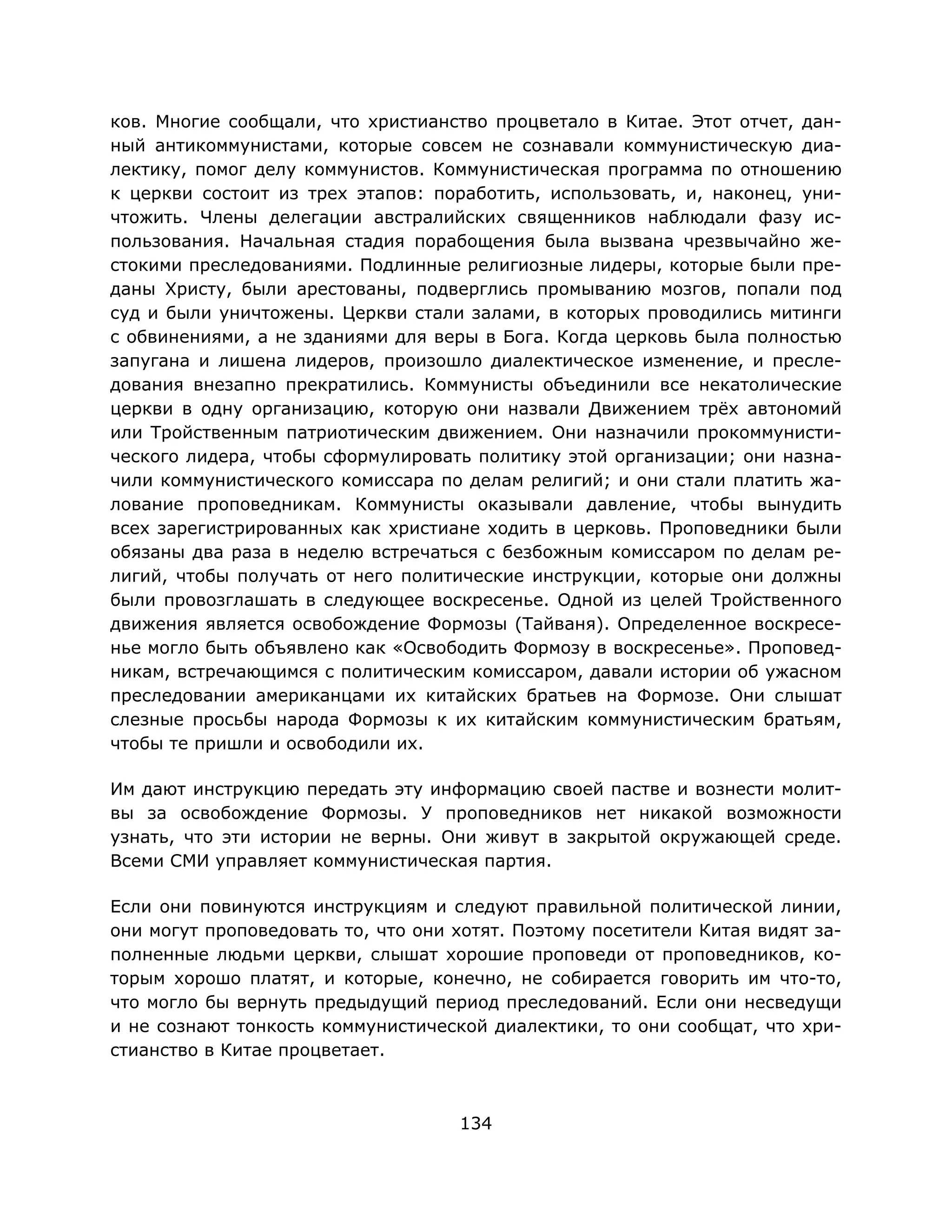 134
ков. Многие сообщали, что христианство процветало в Китае. Этот отчет, дан-
ный антикоммунистами, которые совсем не сознавали коммунистическую диа-
лектику, помог делу коммунистов. Коммунистическая программа по отношению
к церкви состоит из трех этапов: поработить, использовать, и, наконец, уни-
чтожить. Члены делегации австралийских священников наблюдали фазу ис-
пользования. Начальная стадия порабощения была вызвана чрезвычайно же-
стокими преследованиями. Подлинные религиозные лидеры, которые были пре-
даны Христу, были арестованы, подверглись промыванию мозгов, попали под
суд и были уничтожены. Церкви стали залами, в которых проводились митинги
с обвинениями, а не зданиями для веры в Бога. Когда церковь была полностью
запугана и лишена лидеров, произошло диалектическое изменение, и пресле-
дования внезапно прекратились. Коммунисты объединили все некатолические
церкви в одну организацию, которую они назвали Движением трёх автономий
или Тройственным патриотическим движением. Они назначили прокоммунисти-
ческого лидера, чтобы сформулировать политику этой организации; они назна-
чили коммунистического комиссара по делам религий; и они стали платить жа-
лование проповедникам. Коммунисты оказывали давление, чтобы вынудить
всех зарегистрированных как христиане ходить в церковь. Проповедники были
обязаны два раза в неделю встречаться с безбожным комиссаром по делам ре-
лигий, чтобы получать от него политические инструкции, которые они должны
были провозглашать в следующее воскресенье. Одной из целей Тройственного
движения является освобождение Формозы (Тайваня). Определенное воскресе-
нье могло быть объявлено как «Освободить Формозу в воскресенье». Проповед-
никам, встречающимся с политическим комиссаром, давали истории об ужасном
преследовании американцами их китайских братьев на Формозе. Они слышат
слезные просьбы народа Формозы к их китайским коммунистическим братьям,
чтобы те пришли и освободили их.
Им дают инструкцию передать эту информацию своей пастве и вознести молит-
вы за освобождение Формозы. У проповедников нет никакой возможности
узнать, что эти истории не верны. Они живут в закрытой окружающей среде.
Всеми СМИ управляет коммунистическая партия.
Если они повинуются инструкциям и следуют правильной политической линии,
они могут проповедовать то, что они хотят. Поэтому посетители Китая видят за-
полненные людьми церкви, слышат хорошие проповеди от проповедников, ко-
торым хорошо платят, и которые, конечно, не собирается говорить им что-то,
что могло бы вернуть предыдущий период преследований. Если они несведущи
и не сознают тонкость коммунистической диалектики, то они сообщат, что хри-
стианство в Китае процветает.
 